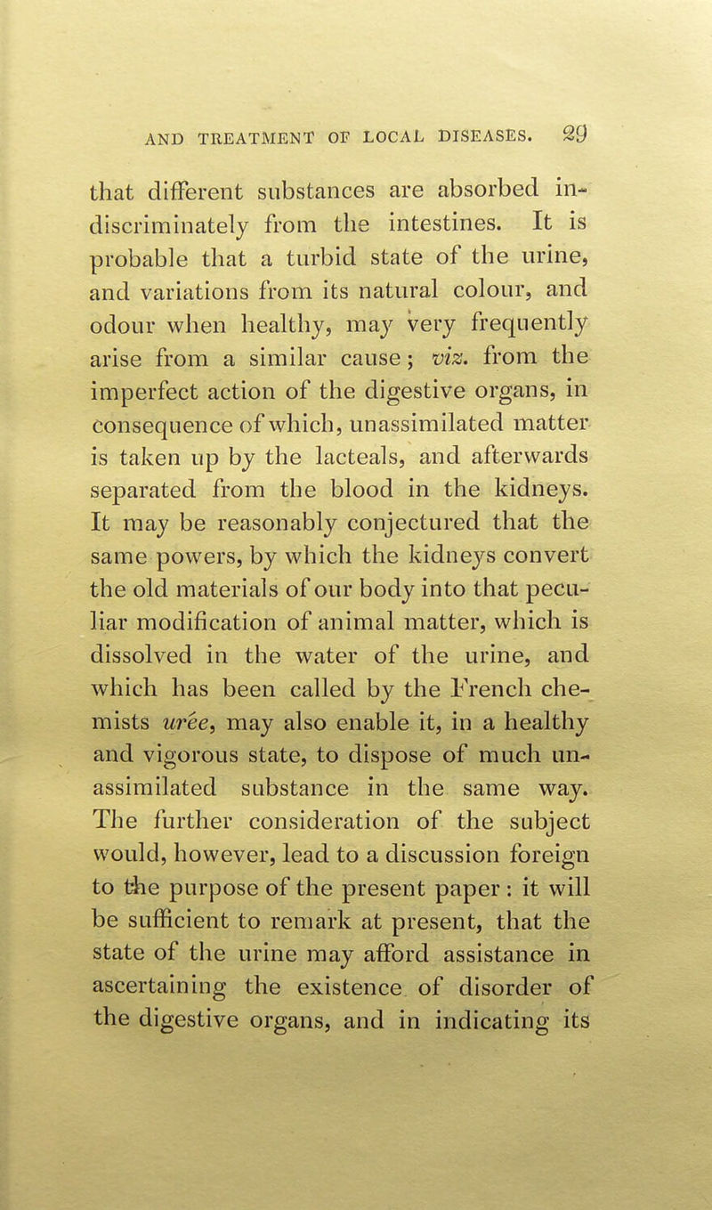 that different substances are absorbed in- discriminately from the intestines. It is probable that a turbid state of the urine, and variations from its natural colour, and odour when healthy, may very frequently arise from a similar cause; viz. from the imperfect action of the digestive organs, in consequence of which, unassimilated matter is taken up by the lacteals, and afterwards separated from the blood in the kidneys. It may be reasonably conjectured that the same powers, by which the kidneys convert the old materials of our body into that pecu- liar modification of animal matter, which is dissolved in the water of the urine, and which has been called by the French che- mists uree, may also enable it, in a healthy and vigorous state, to dispose of much un- assimilated substance in the same way. The further consideration of the subject would, however, lead to a discussion foreign to tiie purpose of the present paper : it will be sufficient to remark at present, that the state of the urine may afford assistance in ascertaining the existence of disorder of the digestive organs, and in indicating its