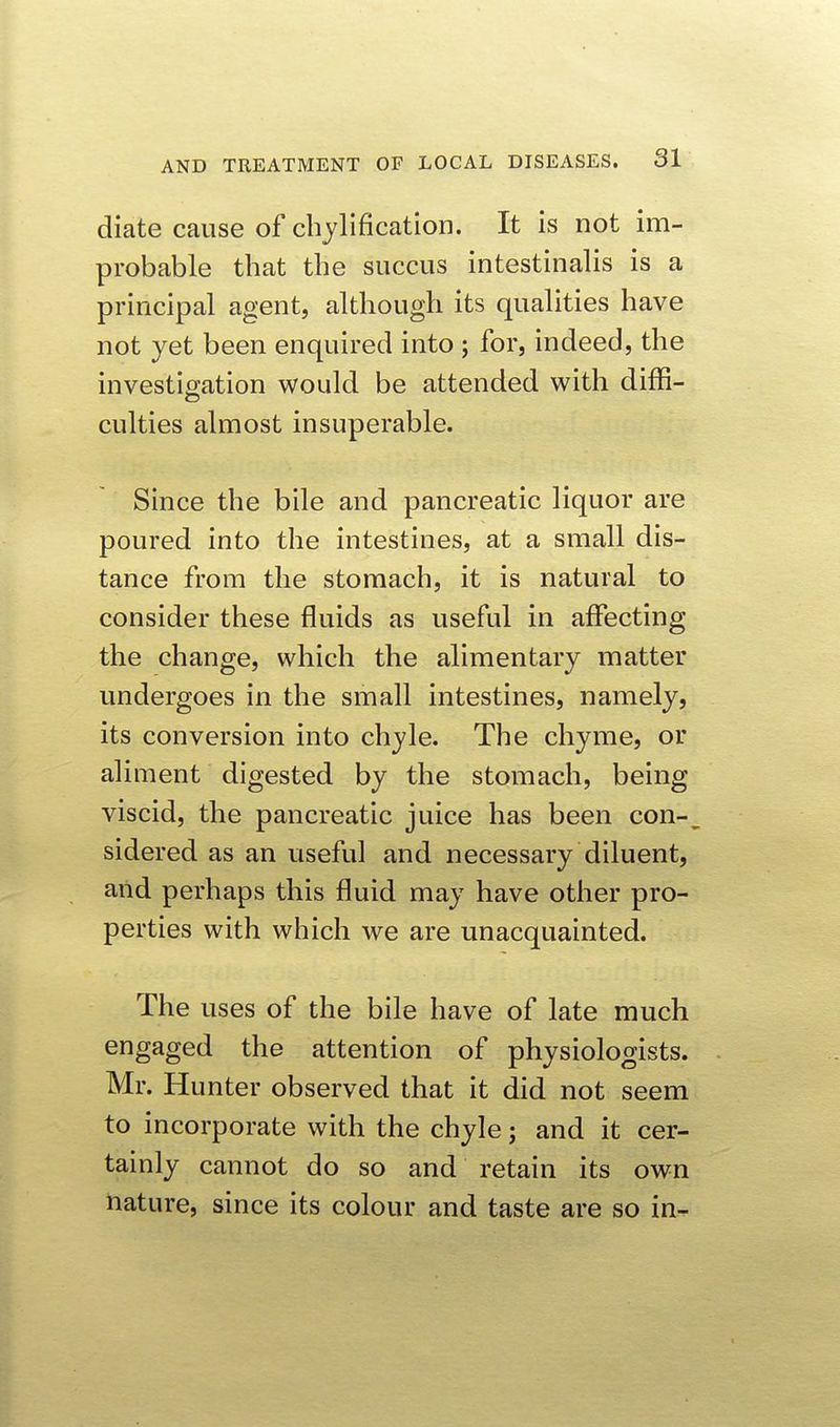 diate cause of cbjlification. It is not im- probable tbat tbe succus intestinalis is a principal agent, although its qualities have not yet been enquired into ; for, indeed, the investicration would be attended with diffi- culties almost insuperable. Since the bile and pancreatic liquor are poured into the intestines, at a small dis- tance from the stomach, it is natural to consider these fluids as useful in affecting the change, which the alimentary matter undergoes in the small intestines, namely, its conversion into chyle. The chyme, or aliment digested by the stomach, being viscid, the pancreatic juice has been con- sidered as an useful and necessary diluent, and perhaps this fluid may have other pro- perties with which we are unacquainted. The uses of the bile have of late much engaged the attention of physiologists. Mr. Hunter observed that it did not seem to incorporate with the chyle j and it cer- tainly cannot do so and retain its own nature, since its colour and taste are so in-