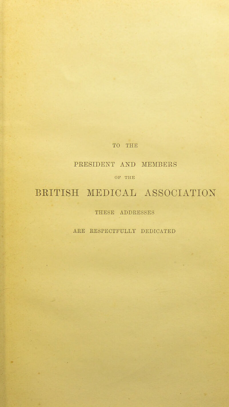 TO THE PRESIDENT AND MEMBERS OP THE BRITISH MEDICAL ASSOCIATION THESE ADDRESSES ARE RESPECTFULLY DEDICATED