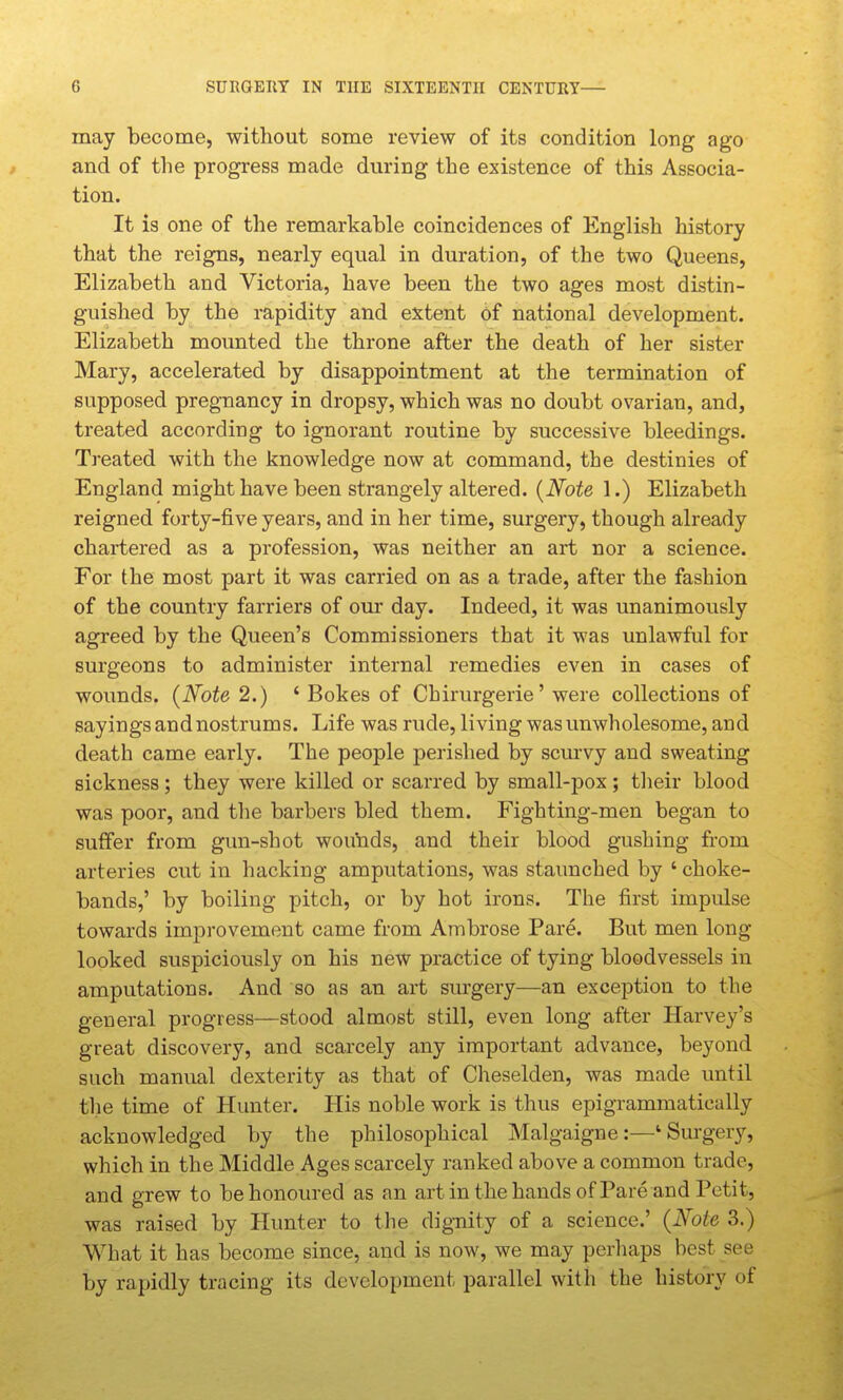 may become, without some review of its condition long ago and of the progress made during the existence of this Associa- tion. It is one of the remarkable coincidences of English history that the reigns, nearly equal in duration, of the two Queens, Elizabeth and Victoria, have been the two ages most distin- guished by the rapidity and extent of national development. Elizabeth mounted the throne after the death of her sister Mary, accelerated by disappointment at the termination of supposed pregnancy in dropsy, which was no doubt ovarian, and, treated according to ignorant routine by successive bleedings. Treated with the knowledge now at command, the destinies of England might have been strangely altered. {Note 1.) Elizabeth reigned forty-five years, and in her time, surgery, though already chartered as a profession, was neither an art nor a science. For the most part it was carried on as a trade, after the fashion of the country farriers of our day. Indeed, it was unanimously agreed by the Queen's Commissioners that it was unlawful for surgeons to administer internal remedies even in cases of wounds. {Note 2.) ' Bokes of Chirurgerie' were collections of sayings and nostrums. Life was rude, living was unwholesome, and death came early. The people perished by scurvy and sweating sickness; they were killed or scarred by small-pox ; tlieir blood was poor, and the barbers bled them. Fighting-men began to suffer from gun-shot wounds, and their blood gushing from arteries cut in hacking amputations, was staunched by ' choke- bands,' by boiling pitch, or by hot irons. The first impulse towards improvement came from Ambrose Pare. But men long looked suspiciously on his new practice of tying bloodvessels in amputations. And so as an art surgery—an exception to the general progress—stood almost still, even long after Harvey's great discovery, and scarcely any important advance, beyond such manual dexterity as that of Cheselden, was made until the time of Hunter. His noble work is thus epigrammatically acknowledged by the philosophical Malgaigne:—'Surgery, which in the Middle Ages scarcely ranked above a common trade, and grew to be honoured as an art in the hands of Pare and Petit, was raised by Hunter to the dignity of a science.' {Note 3.) What it has become since, and is now, we may perhaps best see by rapidly tracing its development parallel with the history of