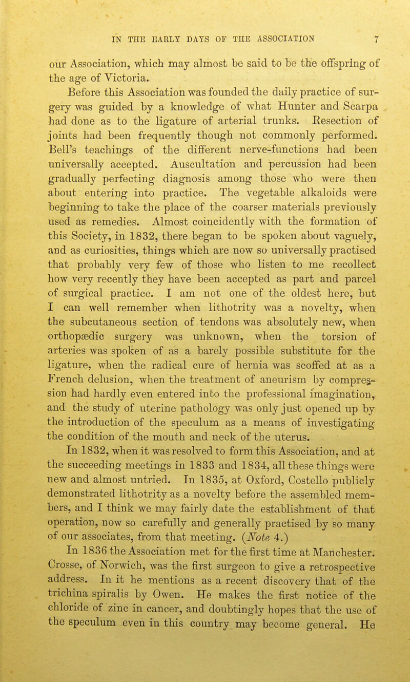 our Association, which may almost be said to be the offspring of the age of Victoria. Before this Association was founded the daily practice of sur- gery was guided by a knowledge of what Hunter and Scarpa had done as to the ligature of arterial trunks. Eesection of joints had been frequently though not commonly performed. Bell's teachings of the different nerve-functions had been universally accepted. Auscultation and percussion had been gradually perfecting diagnosis among those who were then about entering into practice. The vegetable alkaloids were beginning to take the place of the coarser materials previously used as remedies. Almost coincidently with the formation of this Society, in 1832, there began to be spoken about vaguely, and as curiosities, things which are now bo universally practised that probably very few of those who listen to me recollect how very recently they have been accepted as part and parcel of surgical practice. I am not one of the oldest here, but I can well remember when lithotrity was a novelty, when the subcutaneous section of tendons was absolutely new, when orthopjedic surgery was unknown, when the torsion of arteries was spoken of as a barely possible substitute for the ligature, when the radical cure of hernia was scoffed at as a French delusion, when the treatment of aneurism by compres- sion had hardly even entered into the professional imagination, and the study of uterine pathology was only just opened up by the introduction of the speculum as a means of investigating the condition of the mouth and neck of the uterus. In 1832, when it was resolved to form this Association, and at the succeeding meetings in 1833 and 1834, all these things were new and almost untried. In 1835, at Oxford, Costello publicly demonstrated lithotrity as a novelty before the assembled mem- bers, and I think we may fairly date the eatablishment of that operation, now so carefully and generally practised by so many of our associates, from that meeting. {Note 4.) In 1836 the Association met for the first time at Manchester. Crosse, of Norwich, was the first surgeon to give a retrospective address. In it he mentions as a recent discovery that of the trichina spiralis by Owen. He makes the first notice of the chloride of zinc in cancer, and doubtingly hopes that the use of the speculum even in this country may become general. He