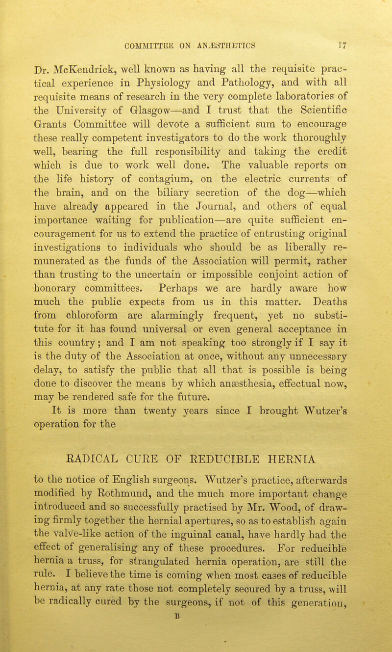 Dr. McKendrick, well known as having all the requisite prac- tical experience in Physiology and Pathology, and with all requisite means of research in the very complete laboratories of the University of Grlasgow—and I trust that the Scientific Grants Committee will devote a sufGcient sum to encourage these really competent investigators to do the work thoroughly well, bearing the full responsibility and taking the credit which is due to work well done. The valuable reports on the life history of contagium, on the electric currents of the brain, and on the biliary secretion of the dog—which have already appeared in the Journal, and others of equal importance waiting for publication—are quite sufficient en- couragement for us to extend the practice of entrusting original investigations to individuals who should be as liberally re- munerated as the funds of the Association will permit, rather than trusting to the uncertain or impossible conjoint action of honorary committees. Perhaps we are hardly aware how much the public expects from us in this matter. Deaths from chloroform are alarmingly frequent, yet no substi- tute for it has found universal or even general acceptance in this country; and I am not speaking too strongly if I say it is the duty of the Association at once, without any unnecessary delay, to satisfy the public that all that is possible is being done to discover the means by which anaesthesia, effectual now, may be rendered safe for the future. It is more than twenty years since I brought Wutzer's operation for the EADICAL CUEE OF REDUCIBLE HERNIA to the notice of English surgeons. Wutzer's practice, afterwards modified by Rothmund, and the much more important change introduced and so successfully practised by Mr. Wood, of draw- ing firmly together the hernial apertures, so as to establish again the valve-like action of the inguinal canal, have hardly had the effect of generalising any of these procedures. For reducible hernia a truss, for strangulated hernia operation, are still the rule. I believe the time is coming when most cases of reducible hernia, at any rate those not completely secured by a truss, will be radically cured by the surgeons, if not of this generation, B