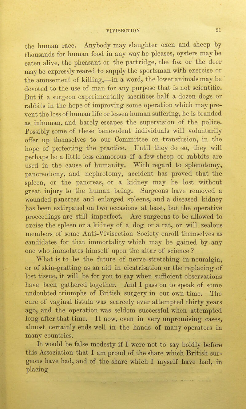 the human race. Anybody may slaughter oxen and sheep by thousands for human food in any way he pleases, oysters may be eaten alive, the pheasant or the partridge, the fox or the deer may be expressly reared to supply the sportsman with exercise or the amusement of killing,—in a word, the lower animals may be devoted to the use of man for any purpose that is not scientific. But if a surgeon experimentally sacrifices half a dozen dogs or rabbits in the hope of improving some operation which may pre- vent the loss of human life or lessen human suffering, he is branded as inhuman, and barely escapes the supervision of the police. Possibly some of these benevolent individuals will voluntarily offer up themselves to our Committee on transfusion, in the hope of perfecting the practice. Until they do so, they will perhaps be a little less clamorous if a few sheep or rabbits are used in the cause of humanity. With regard to splenotomy, pancreotomy, and nephrotomy, accident has proved that the spleen, or the pancreas, or a kidney may be lost without great injury to the human being. Surgeons have removed a wounded pancreas and enlarged spleens, and a diseased kidney has been extirpated on two occasions at least, but the operative proceedings are still imperfect. Are surgeons to be allowed to excise the spleen or a kidney of a dog or a rat, or will zealous members of some Anti-Vivisection Society enroll themselves as candidates for that immortality which may be gained by • any one who immolates himself upon the altar of science ? ^Miat is to be the future of nerve-stretching in neuralgia, or of skin-grafting as an aid in cicatrisation or the replacing of lost tissue, it will be for you to say when sufficient observations have been gathered together. And I pass on to speak of some undoubted triumphs of British surgery in our own time. The cure of vaginal fistula was scarcely ever attempted thirty years ago, and the operation was seldom successful when attempted long after that time. It now, even in very unpromising cases, almost certainly ends well in the hands of many operators in many countries. It would be false modesty if I were not to say boldly before this Association that I am proud of the share which British sur- geons have had, and of the share which I myself have had, in placing