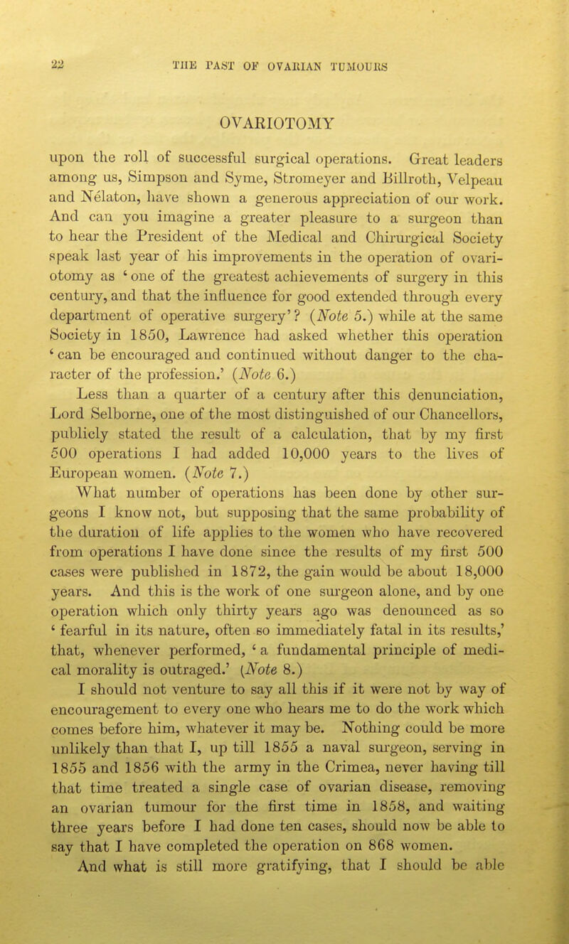 2^ THE VAUT OF OVAllIAN TDMOUllS OVARIOTOMY upon the roll of successful surgical operations. Great leaders among us, Simpson and Syme, Stromeyer and Billroth, Velpeau and Nelaton, have shown a generous appreciation of our work. And can you imagine a greater pleasure to a surgeon than to hear the President of the Medical and Chirm-gical Society speak last year of his improvements in the operation of ovari- otomy as ' one of the greatest achievements of surgery in this century, and that the influence for good extended through every department of operative surgery' ? {Note 5.) while at the same Society in 1850, Lawrence had asked whether this operation ' can be encouraged and continued without danger to the cha- racter of the profession.' (Note 6.) Less than a quarter of a century after this denunciation, Lord Selborne, one of the most distinguished of our Chancellors, publicly stated the result of a calculation, that by my first 500 operations I had added 10,000 years to the lives of European women. {Note 7.) What number of operations has been done by other sur- geons I know not, but supposing that the same probability of the duration of life applies to the women who have recovered from operations I have done since the results of my first 500 cases were published in 1872, the gain would be about 18,000 years. And this is the work of one surgeon alone, and by one operation which only thirty years ago was denounced as so ' fearful in its nature, often so immediately fatal in its results,' that, whenever performed, ' a fundamental principle of medi- cal morality is outraged.' {Note 8.) I should not venture to say all this if it were not by way of encouragement to every one who hears me to do the work which comes before him, whatever it may be. Nothing could be more unlikely than that I, up till 1855 a naval sm'geon, serving in 1855 and 1856 with the army in the Crimea, never having till that time treated a single case of ovarian disease, removing an ovarian tumour for the first time in 1858, and waiting- three years before I had done ten cases, should now be able to say that I have completed the operation on 868 women. And what is still more gratifying, that I should be able
