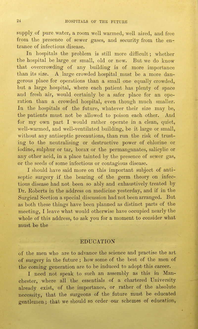 nOSPITALS OF THE FUTUKE supply of pure water, a room well warmed, well aired, and free from the presence of sewer gases, and security from the en- trance of infectious disease. In hospitals the problem is still more difficult; whether the hospital be large or small, old or new. But we do know that overcrowding of any building is of more importance than its size. A large crowded hospital must be a more dan- gerous place for operations than a small one equally crowded, but a large hospital, where each patient has plenty of space and fresh air, would certainly be a safer place for an ope- ration than a crowded hospital, even though much smaller. In the hospitals of the future, whatever their size may be, the patients must not be allowed to poison each other. And for my own part I would rather operate in a clean, quiet, well-warmed, and well-ventilated building, be it large or small, without any antiseptic precautions, than run the risk of trust- ing to the neutralising or destructive power of chlorine or iodine, sulphur or tar, borax or the permanganates, salicylic or any other acid, in a place tainted by the presence of sewer gas, or the seeds of some infectious or contagious disease. I should have said more on this important subject of anti- septic surgery if the bearing of the germ theory on infec- tious disease had not been so ably and exhaustively treated by Dr. Roberts in the address on medicine yesterday, and if in the Surgical Section a special discussion had not been arranged. But as both these things have been planned as distinct parts of the meeting, I leave what would otherwise have occupied nearly the whole of this address, to ask you for a moment to consider what must be the EDUCATION of the men who are to advance the science and practise the art of surgery in the future ; how some of the best of the men of the coming generation are to be induced to adopt this career. I need not speak to such an assembly as this in Man- chester, where all the essentials of a chartered University already exist, of the importance, or rather of the absolute necessity, that the surgeons of the future must be educated gentlemen; that we should so order our schemes of education.