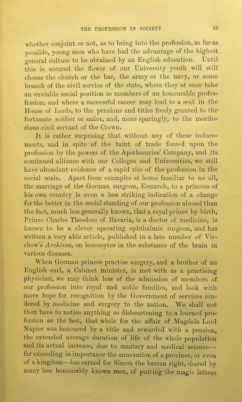 THE TROFESSION IN SOCIETY 26 whether conjoint or not, as to bring into the profession, as far as possible, young men who have had the advantage of the highest general culture to be obtained by an English education. Until this is secured the flower of our University youth will still choose the church or the bar, the army or the navy, or some branch of the civil service of the state, where they at once take an enviable social position as members of an honomable profes- fession, and where a successful career may lead to a seat in the House of Lords, to the pensions and titles freely granted to the fortunate soldier or sailor, and, more sparingly, to the merito- rious civil servant of the Crown. It is rather surprising that without any of these induce- ments, and in spite of the taint of trade forced upon the profession by the powers of the Apothecaries' Company, and its continued alliance with our Colleges and Universities, we still have abundant evidence of a rapid rise of the profession in the social scale. Apart from examples at home familiar to us all, the marriage of the Grerman surgeon, Esmarch, to a princess of his own country is even a less striking indication of a change for the better in the social standing of our profession abroad than the fact, much less generally known, that a royal prince by birth. Prince Charles Theodore of Bavaria, is a doctor of medicine, is kno^vn to be a clever operating ophthalmic surgeon, and has written a very able article, published in a late number of Vir- chow's' Archives, on leucocytes in the substance of the brain in various diseases. When Grerman princes practise surgery, and a brother of an English earl, a Cabinet minister, is met with as a practising physician, we may think less of the admission of members of our profession into royal and noble families, and look with more hope for recognition by the Grovernment of services ren- dered by medicine and surgery to the nation. We shall not then have to notice anything so disheartening to a learned pro- fession as the fact, that while for the affair of Magdala Lord Napier was honoured by a title and rewarded with a pension, the extended average duration of life of the whole population and its actual increase, due to sanitary and medical science— far exceeding in importance the annexation of a province, or even of a kingdom—has earned for Simon the barren right, shared by many less honourably known men, of putting the magic letters