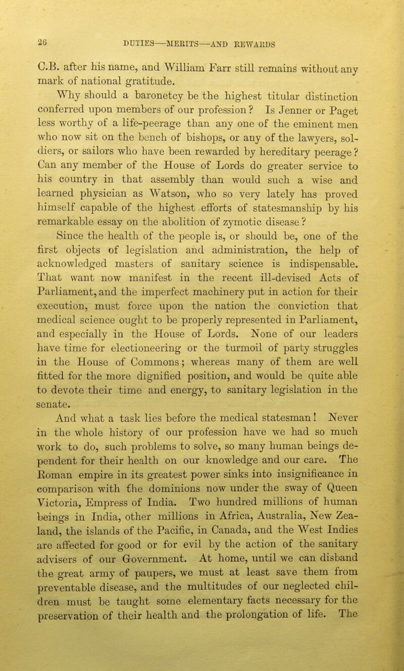 DUTIES MERITS—AKD EEWAllDS C.B. after his name, and William Farr still remains without any mark of national gratitude. Why should a baronetcy be the highest titular distinction conferred upon members of our profession ? Is Jenner or Paget less worthy of a life-peerage than any one of the eminent men who now sit on the bench of bishops, or any of the lawyers, sol- diers, or sailors who have been rewarded by hereditary peerage ? Can any member of the House of Lords do greater service to his country in that assembly than would such a wise and learned physician as Watson, who so very lately has proved himself capable of the highest efforts of statesmanship by his remarkable essay on the abolition of zymotic disease ? Since the health of the people is, or should be, one of the first objects of legislation and administration, the help of acknowledged masters of sanitary science is indispensable. That want now manifest in the recent ill-devised Acts of Parliament, and the imperfect machinery put in action for their execution, must force upon the nation the conviction that medical science ought to be properly represented in Parliament, and especially in the House of Lords. None of our leaders have time for electioneering or the turmoil of party struggles in the House of Commons; whereas many of them are well fitted for the more dignified position, and would be quite able to devote their time and energy, to sanitary legislation in the senate. And what a task lies before the medical statesman I Never in the whole history of our profession have we had so much work to do, such problems to solve, so many human beings de- pendent for their health on our knowledge and our care. The Eoman empire in its greatest power sinks into insignificance in comparison with the dominions now under the sway of Queen Victoria, Empress of India. Two hundred millions of human beings in India, other millions in Africa, Australia, New Zea- land, the islands of the Pacific, in Canada, and the West Indies are affected for good or for evil by the action of the sanitary advisers of our Grovernment. At home, until we can disband the great army of paupers, we must at least save them from preventable disease, and the multitudes of our neglected chil- dren must be taught some elementary facts necessary for the preservation of their health and the prolongation of life. The