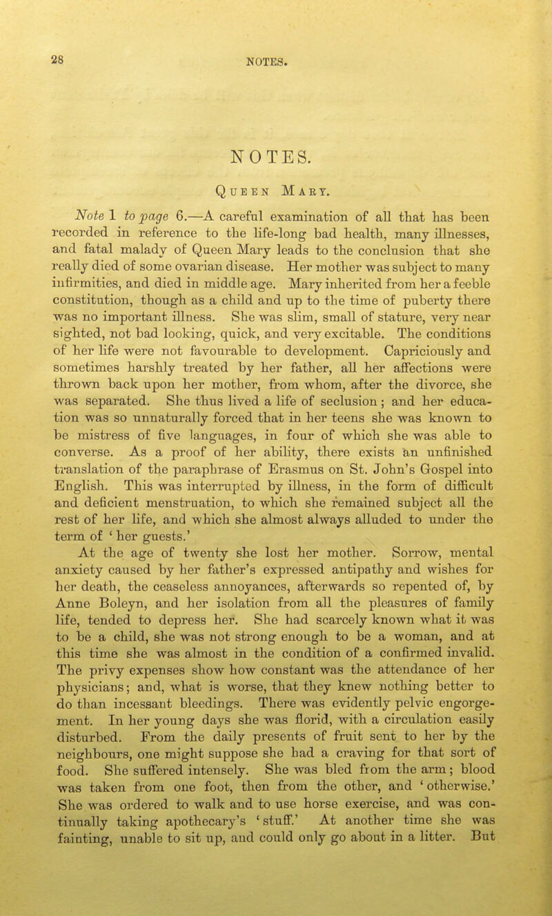 NOTES. Queen Mart. Note 1 to page 6.—A carefal examination of all tliat lias been recorded in reference to the life-long bad health, many illnesses, and fatal malady of Queen Mary leads to the conclnsion that she really died of some ovarian disease. Her mother was subject to many infirmities, and died in middle age. Mary inherited from her a feeble constitution, though, as a cbild and up to the time of puberty there was no important illness. She was sUm, small of stature, very near sighted, not bad looking, quick, and very excitable. The conditions of ber life were not favourable to development. Capriciously and sometimes harshly treated by her father, all her affections were thrown back upon her mother, from whom, after the divorce, she was separated. She thus lived a life of seclusion; and her educa- tion was so unnaturally forced that in her teens she was known to be mistress of five languages, in four of which she was able to converse. As a proof of her ability, there exists ian unfinished translation of the paraphrase of Erasmus on St. John's Gospel into English. This was interrupted by illness, in the form of difiicult and deficient menstruation, to which she remained subject all the rest of her hfe, and which she almost always alluded to under the term of ' her guests.' At the age of twenty she lost her mother. Sorrow, mental anxiety caused by her father's expressed antipathy and wishes for her death, the ceaseless annoyances, afterwards so repented of, by Anne Boleyn, and her isolation from all the pleasures of family life, tended to depress her. She had scarcely known what it was to be a child, she was not strong enough to be a woman, and at this time she was almost in the condition of a confirmed invalid. The privy expenses show how constant was the attendance of her physicians; and, what is worse, that they knew nothing better to do than incessant bleedings. There was evidently pelvic engorge- ment. In her young days she was florid, with a circulation easily disturbed. From the daily presents of fruit sent to her by the neighbours, one might suppose she had a craving for that sort of food. She suffered intensely. She was bled from the arm; blood was taken from one foot, then from the other, and ' otherwise.' She was ordered to walk and to use horse exercise, and was con- tinually taking apothecary's 'stuff.' At another time she was fainting, unable to sit up, and could only go about in a litter. But