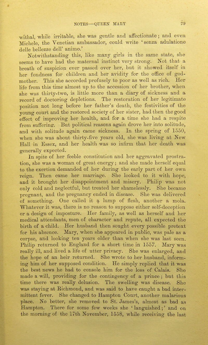 ■withal, -while irritable, she was gentle and affectionate ; and even Michele, tlie Venetian ambassador, cordd write 'senza adnlatione delle bellezze dell' animo.' Notwithstanding this, like many girls in the same state, she seems to have had the maternal instinct very strong. Not that a breath of suspicion ever passed over her, but it showed itself in her fondness for children and her avidity for the office of god- mother. This she accorded profusely to poor as well as rich. Her life fi'om this time almost up to the accession of her brotber, wben she was thirty-two, is little more than a diary of sickness and a record of doctoring depletions. The restoration of her legitimate position not long before her father's death, the festivities of tbe young court and the restored society of her sister, had then the good effect of improving her bealth, and for a time she had a respite from Bufferingr. But political reasons again drove her into solitude, and with solitude again came sickness. In the spring of 1550, when she was about thirty-five years old, she was living at New Hall in Essex, and her health was so infirm that her death was generally expected. In spite of ber feeble constitution and her aggravated prostra- tion, she was a woman of great energy; and she made herself equal to tbe exertion demanded of her during the early part of her own reign. Tben came ber marriage. She looked to it witb hope, and it brougbt ber disappointment and misery. Philip was not only cold and neglectful, but treated her shamelessly. She became pregnant, and the pregnancy ended in disease. She was delivered of something. One called it lump of flesh, another a mola. Whatever it was, there is no reason to suppose eitber self-deception or a design of imposture. Her family, as well as herself and her medical attendants, men of character and repute, all expected the birth of a cbild. Her busband then sought every possible pretext for his absence. Mary, when she appeared in public, was pale as a corpse, and looking ten years older than when she was last seen. Philip returned to England for a short time in 1557. Mary was really ill, and lived a life of utter privacy. She was enlarged, and tbe hope of an heir returned. She wrote to her husband, inform- ing him of ber supposed condition. He simply replied that it was the best news he had to console him for the loss of Calais. She made a will, providing for the contingency of a prince ; but this time there was really delusion. The swelb'ng was disease. She was staying at Richmond, and was said to bave caught a bad inter- mittent fever. She changed to Hampton Court, another malarious place. No better, she removed to St. James's, almost as bad as Hampton. There for some few weeks she ' languished;' and on the morning of the 17th November, 1558, while receiving the last