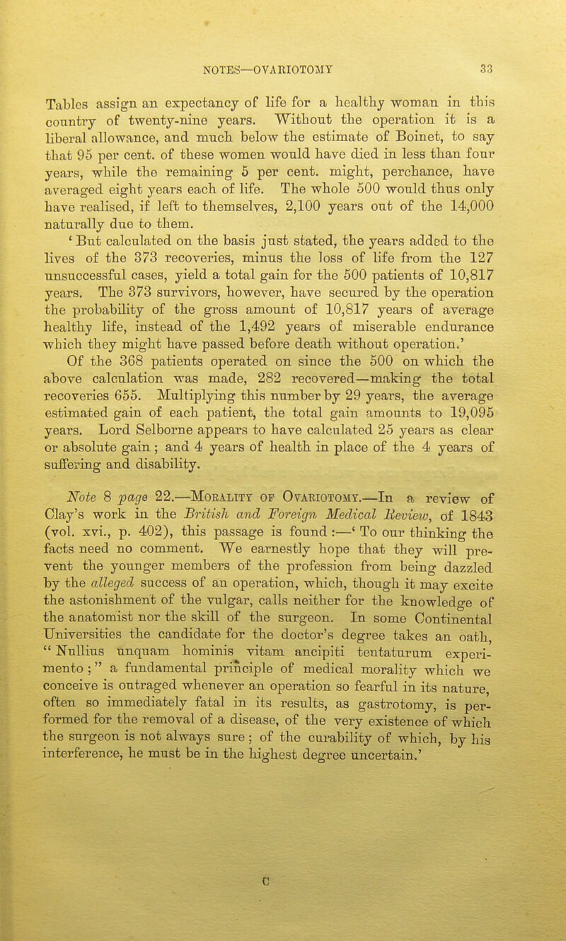 Tables assign an expectancy of life for a healthy woman in this coTintry of twenty-nine years. Without the operation it is a liberal allowance, and much below the estimate of Boinet, to say that 95 per cent, of these women would have died in less than four years, while the remaining 6 per cent, might, perchance, have averaged eight years each of life. The whole 500 would thus only have realised, if left to themselves, 2,100 years out of the 14,000 naturally due to them, ' But calculated on the basis just stated, the years added to the lives of the 373 recoveries, minus the loss of life from the 127 unsuccessfal cases, yield a total gain for the 500 patients of 10,817 years. The 373 survivors, however, have secured by the operation the probability of the gross amount of 10,817 years of average healthy life, instead of the 1,492 years of miserable endurance which they might have passed before death without operation.' Of the 368 patients operated on since the 500 on which the above calculation was made, 282 recovered—making the total recoveries 655. Multiplying this number by 29 years, the average estimated gain of each patient, the total gain amounts to 19,095 years. Lord Selborne appears to have calculated 25 years as clear or absolute gain ; and 4 years of health in place of the 4 years of suffering and disability. Note 8 page 22.—Moralitt op Ovauiotomt.—In a review of Clay's work in the British and Foreign Medical Review, of 1843 (vol. xvi., p. 402), this passage is found :—' To our thinking the facts need no comment. We earnestly hope that they will pre- vent the younger members of the profession from being dazzled by the alleged success of an operation, which, though it may excite the astonishment of the vulgar, calls neither for the knowledge of the anatomist nor the skill of the surgeon. In some Continental Universities the candidate for the doctor's degree takes an oath,  NuUius unquam hominis vitam ancipiti tentaturum experi- mento ; a fundamental principle of medical morality which we conceive is outraged whenever an operation so fearful in its nature, often so immediately fatal in its results, as gasti-otomy, is per- formed for the removal of a disease, of the very existence of which the surgeon is not always sure ; of the curability of which, by his interference, he must be in the highest degree uncertain.' C