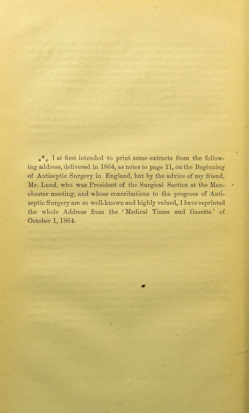 ing address, delivered in 1864, as notes to page 11, on the Beginning of Antiseptic Surgery in England, but by the advice of my friend, Mr. Lund, who was President of the Surgical Section at the Man- chester meeting, and whose contributions to the progress of Anti- septic Surgery are so well-known and highly valued, I have reprinted the whole Address from the ' Medical Times and Gazette' of October 1,1864