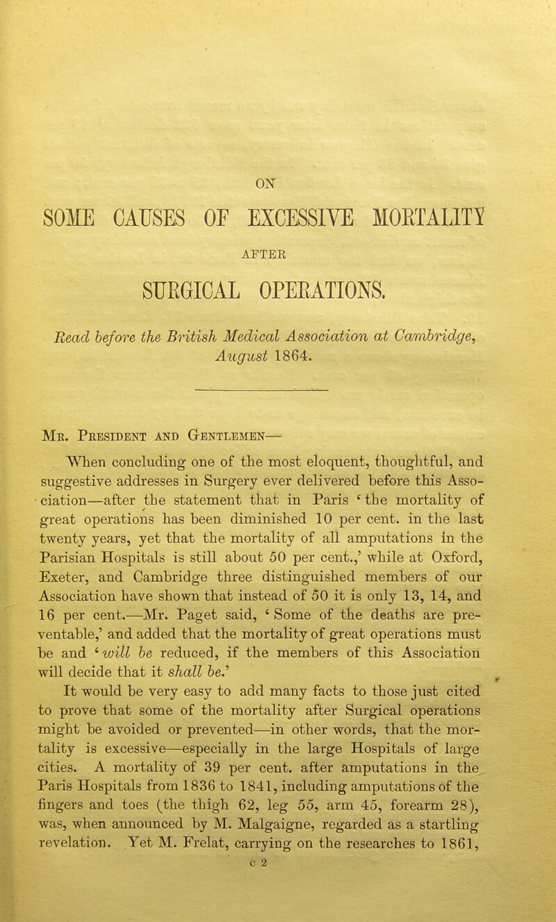 ON SOME CAUSES OF EXCESSIVE MOETALIT^ AFTER SURGICAL OPEEATIONS. Read before the British Medical Association at Garahridge, August 1864. Me. President and Gtentlemen—• When concluding one of the most eloquent, thoughtful, and suggestive addresses in Surgery ever delivered before this Asso- ciation—after the statement that in Paris ' the mortality of great operations has been diminished 10 per cent, in the last twenty years, yet that the mortality of all amputations in the Parisian Hospitals is still about 50 per cent.,' while at Oxford, Exeter, and Cambridge three distinguished members of our Association have shown that instead of 50 it is only 13, 14, and 16 per cent.—Mr. Paget said, ' Some of the deaths are pre- ventable,' and added that the mortality of great operations must be and ^will he reduced, if the members of this Association will decide that it shall he.'' It would be very easy to add many facts to those just cited to prove that some of the mortality after Surgical operations might be avoided or prevented—in other words, that the mor- tality is excessive—especially in the large Hospitals of large cities. A mortality of 39 per cent, after amputations in the Paris Hospitals from 1836 to 1841, including amputations of the fingers and toes (the thigh 62, leg 55, arm 45, forearm 28), was, when announced by M. Malgaigne, regarded as a startling revelation. Yet M. Frelat, carrying on the researches to 1861,