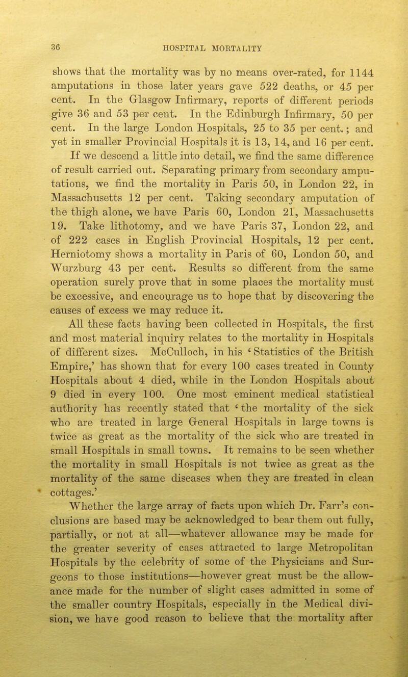 shows that the mortality was by no means over-rated, for 1144 amputations in those later years gave 522 deaths, or 45 per cent. In the Griasgow Infirmary, reports of different periods give 36 and 53 per cent. In the Edinburgh Infirmary, 50 per ■cent. In the large London Hospitals, 25 to 35 per cent.; and yet in smaller Provincial Hospitals it is 13, 14, and 16 per cent. If we descend a little into detail, we find the same difference of result carried out. Separating primary from secondary ampu- tations, we find the mortality in Paris 50, in London 22, in Massachusetts 12 per cent. Taking secondary amputation of the thigh alone, we have Paris 60, London 21, Massachusetts 19. Take lithotomy, and we have Paris 37, London 22, and of 222 cases in English Provincial Hospitals, 12 per cent. Herniotomy shows a mortality in Paris of 60, London 50, and Wurzburg 43 per cent. Eesults so different from the same operation surely prove that in some places the mortality must be excessive, and encourage us to hope that by discovering the causes of excess we may reduce it. All these facts having been collected in Hospitals, the first and most material inquiry relates to the mortality in Hospitals of different sizes. McCuUoch, in his ' Statistics of the British Empire,' has shown that for evejy 100 cases treated in County Hospitals about 4 died, while in the London Hospitals about 9 died in every 100. One most eminent medical statistical authority has recently stated that ' the mortality of the sick who are treated in large Greneral Hospitals in large towns is twice as great as the mortality of the sick who are treated in small Hospitals in small towns. It remains to be seen whether the mortality in small Hospitals is not twice as great as the mortality of the same diseases when they are treated in clean * cottages.' Whether the large array of facts upon which Dr. Farr's con- clusions are based may be acknowledged to bear them out fully, partially, or not at all—whatever allowance may be made for the greater severity of cases attracted to large Metropolitan Hospitals by the celebrity of some of the Physicians and Sm- geons to those institutions—however great must be the allow- ance made for the number of slight cases admitted in some of the smaller country Hospitals, especially in the Medical divi- sion, we have good reason to believe that the mortality after
