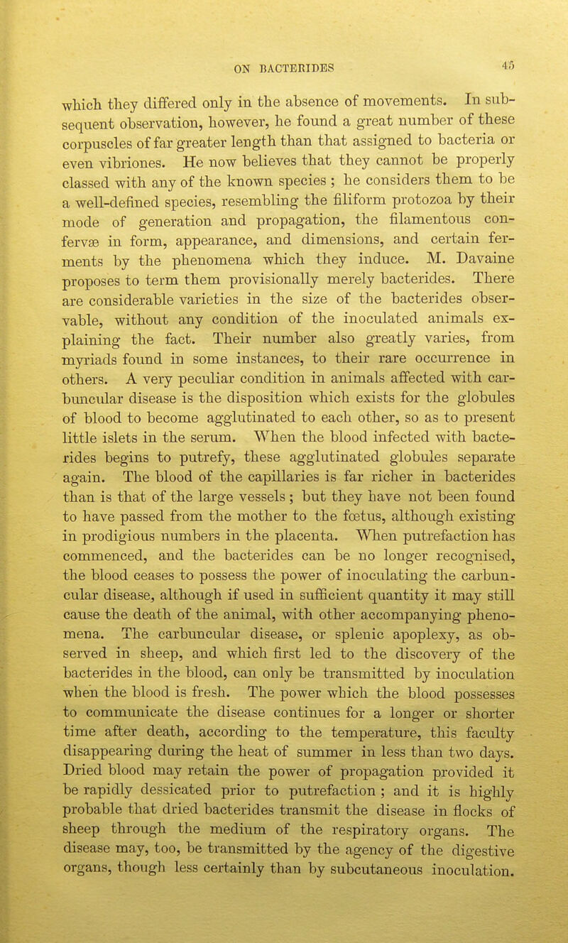ON BACTERIDES 46 which they differed only in the absence of movements. In sub- sequent observation, however, he found a great number of these corpuscles of far greater length than that assigned to bacteria or even vibriones. He now believes that they cannot be properly classed with any of the known species ; he considers them to be a well-defined species, resembling the filiform protozoa by their mode of generation and propagation, the filamentous con- ferv£e in form, appearance, and dimensions, and certain fer- ments by the phenomena which they induce. M. Davaine proposes to term them provisionally merely bacterides. There are considerable varieties in the size of the bacterides obser- vable, without any condition of the inoculated animals ex- plaining the fact. Their number also greatly varies, from myriads found in some instances, to their rare occurrence in others. A very peculiar condition in animals affected with car- buncular disease is the disposition which exists for the globules of blood to become agglutinated to each other, so as to present little islets in the serum. When the blood infected with bacte- rides begins to putrefy, these agglutinated globules separate again. The blood of the capillaries is far richer in bacterides than is that of the large vessels ; but they have not been found to have passed from the mother to the foetus, although existing in prodigious numbers in the placenta. When putrefaction has commenced, and the bacterides can be no longer recognised, the blood ceases to possess the power of inoculating the carbun- cular disease, although if used in sufficient quantity it may still cause the death of the animal, with other accompanying pheno- mena. The carbuncular disease, or splenic apoplexy, as ob- served in sheep, and which first led to the discovery of the bacterides in the blood, can only be transmitted by inoculation when the blood is fresh. The power which the blood possesses to communicate the disease continues for a longer or shorter time after death, according to the temperature, this faculty disappearing during the heat of summer in less than two days. Dried blood may retain the power of propagation provided it be rapidly dessicated prior to putrefaction ; and it is highly probable that dried bacterides transmit the disease in flocks of sheep through the medium of the respiratory organs. The disease may, too, be transmitted by the agency of the digestive organs, though less certainly than by subcutaneous inoculation.