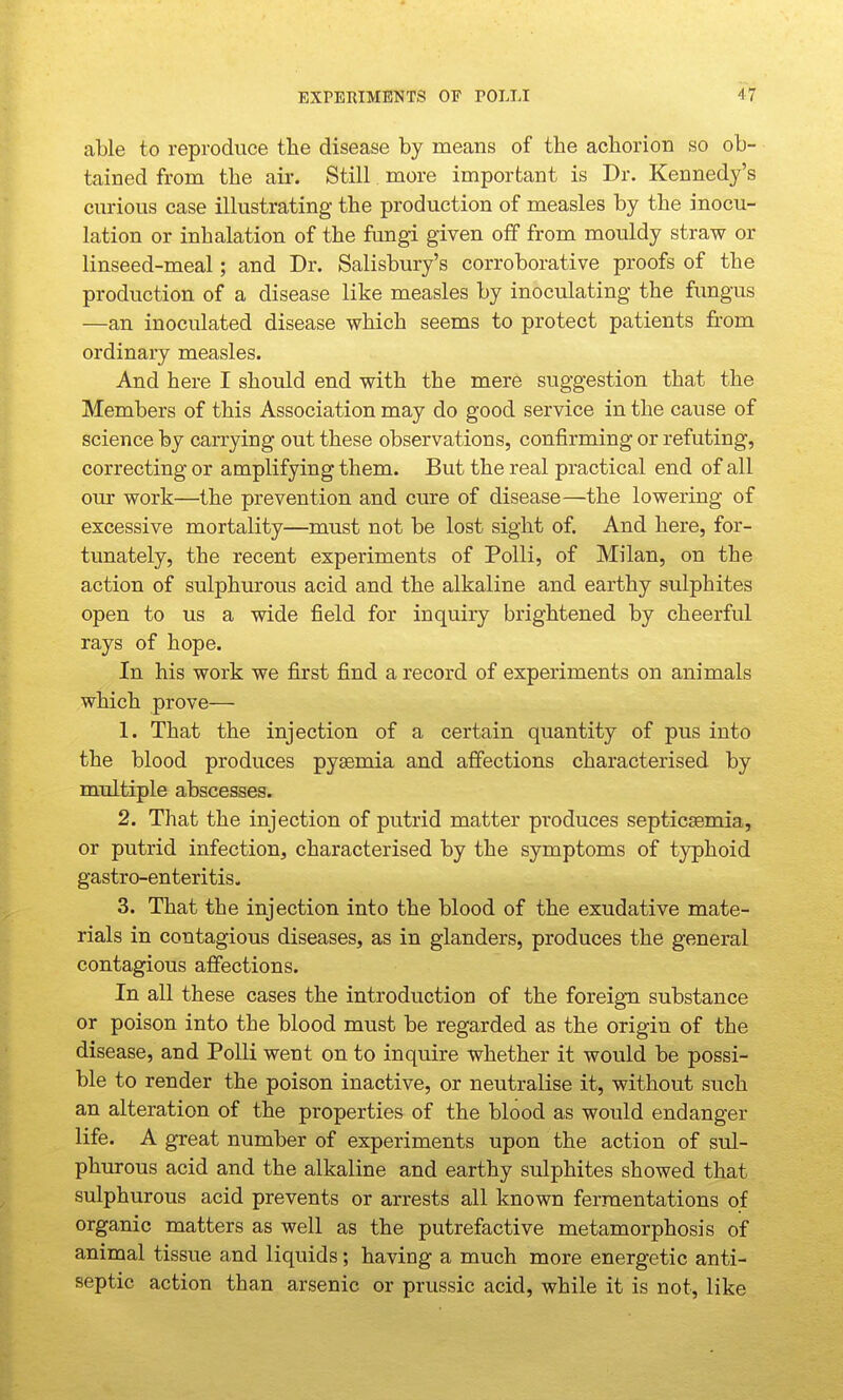 able to reproduce the disease by means of the achorion so ob- tained from the air. Still more important is Dr. Kennedy's curious case illustrating the production of measles by the inocu- lation or inhalation of the fungi given off from mouldy straw or linseed-meal; and Dr. Salisbury's corroborative proofs of the production of a disease like measles by inoculating the fungus —an inoculated disease which seems to protect patients from ordinary measles. And here I should end with the mere suggestion that the Members of this Association may do good service in the cause of science by carrying out these observations, confirming or refuting, correcting or amplifying them. But the real practical end of all our work—the prevention and cure of disease—the lowering of excessive mortality—must not be lost sight of. And here, for- tunately, the recent experiments of Polli, of Milan, on the action of sulphurous acid and the alkaline and earthy sulphites open to us a wide field for inquiry brightened by cheerful rays of hope. In his work we first find a record of experiments on animals which prove— 1. That the injection of a certain quantity of pus into the blood produces pyaemia and affections characterised by multiple abscesses. 2. That the injection of putrid matter produces septicsemia, or putrid infection, characterised by the symptoms of typhoid gastro-enteritis. 3. That the injection into the blood of the exudative mate- rials in contagious diseases, as in glanders, produces the general contagious affections. In all these cases the introduction of the foreign substance or poison into the blood must be regarded as the origin of the disease, and Polli went on to inquire whether it would be possi- ble to render the poison inactive, or neutralise it, without such an alteration of the properties of the blood as would endanger life. A great number of experiments upon the action of sul- phurous acid and the alkaline and earthy sulphites showed that sulphurous acid prevents or arrests all known fermentations of organic matters as well as the putrefactive metamorphosis of animal tissue and liquids; having a much more energetic anti- septic action than arsenic or prussic acid, while it is not, like