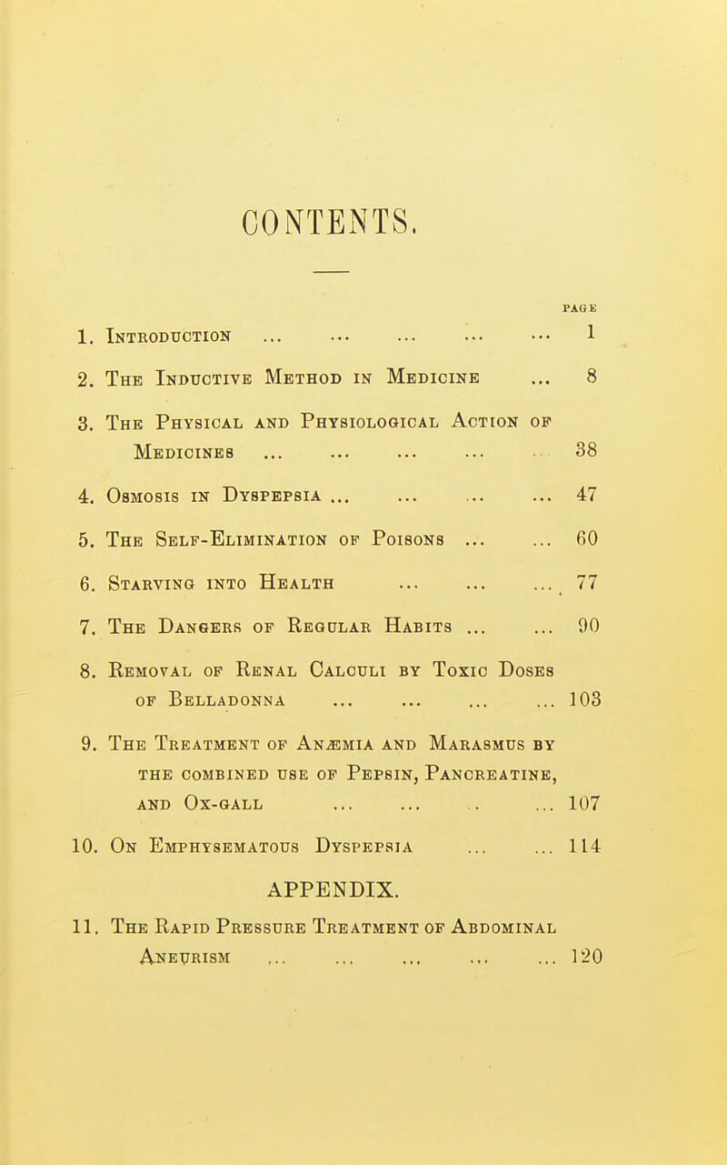 CONTENTS. PAGK 1. Introduction ... ... ... ... ••• 1 2. The Inductive Method in Medicine ... 8 3. The Physical and Physiological Action of Medicines ... ... ... ... 38 4. Osmosis in Dyspepsia ... ... ... ... 47 5. The Self-Elimination of Poisons ... ... 60 6. Starving into Health ... ... ... 77 7. The Dangers of Regular Habits ... ... 90 8. Removal of Renal Calculi by Toxic Doses of Belladonna ... ... ... ... 103 9. The Treatment of Anemia and Marasmus by the combined use of Pepsin, Pancreatine, AND Ox-gall ... ... . ... 107 10. On Emphysematous Dyspepsia ... ... 114 APPENDIX. 11. The Rapid Pressure Treatment of Abdominal Aneurism ,.. ... ... ... ... 120