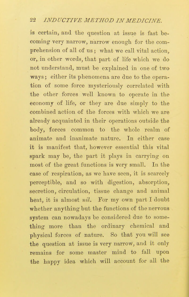 is certain, and the question at issue is fast be- coming very narrow, narrow enough for the com- prehension of all of us ; what we call vital action, or, in other words, that part of life which we do not understand, must be explained in one of two ways; either its phenomena are due to the opera- tion of some force mysteriously correlated with the other forces well known to operate in the economy of life, or they are due simpl}'- to the combined action of the forces with which we are already acquainted in their operations outside the body, forces common to the whole realm of animate and inanimate nature. In either case it is manifest that, however essential this vital spark may be, the part it plays in carrying on most of the great functions is very small. In the case of respiration, as we have seen, it is scarcely perceptible, and so with digestion, absorption, secretion, circulation, tissue change and animal heat, it is almost nil. For ray own part I doubt whether anything but the functions of the nervous system can nowadays be considered due to some- thing more than the ordinary chemical and physical forces of nature. So that you will see the question at issue is very narrow, and it only remains for some master mind to fall upon the happy idea which will account for all the