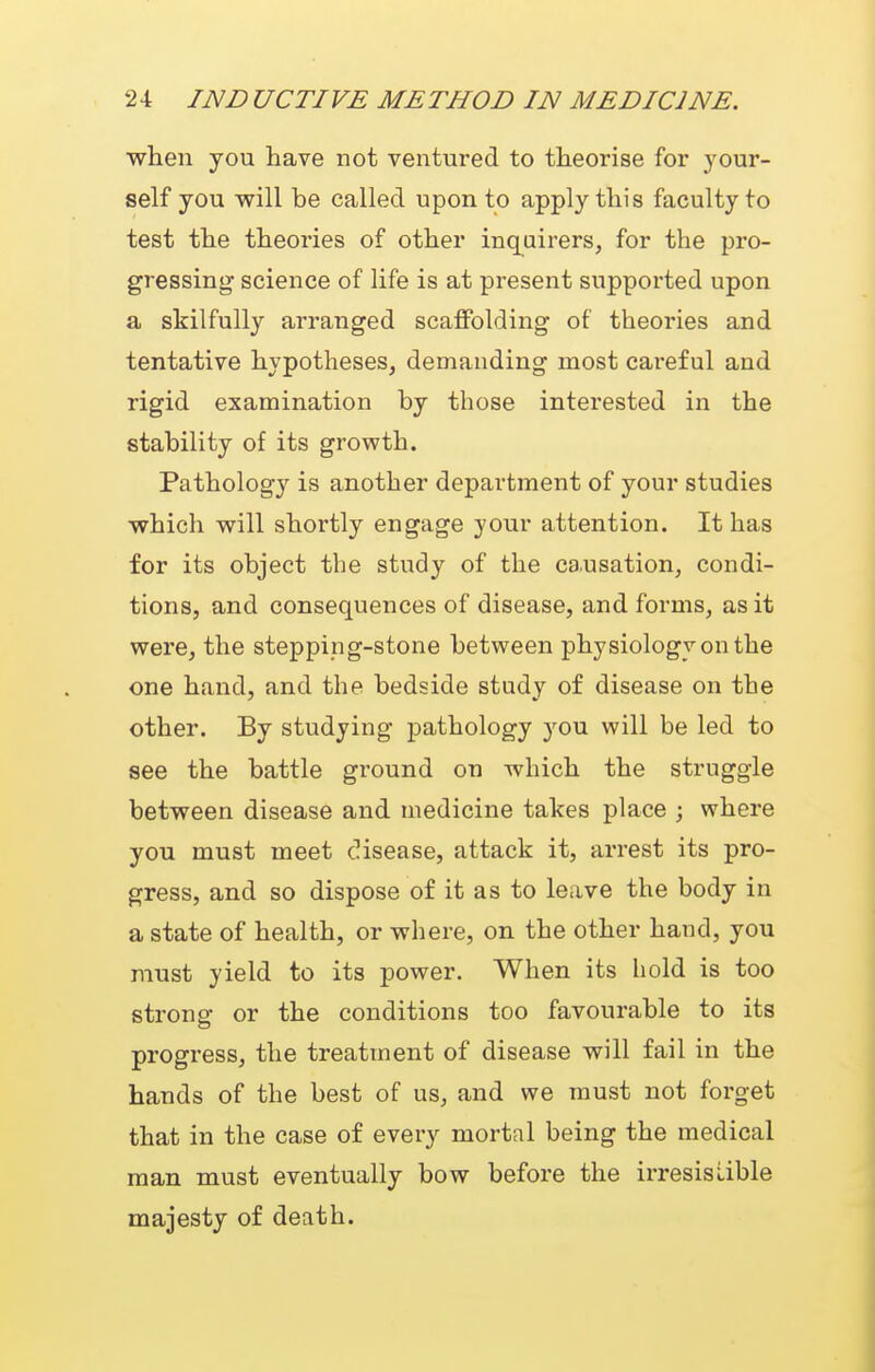 when you have not ventured to theorise for your- self you w^ill be called upon to apply this faculty to test the theories of other inquirers, for the pro- gressing science of life is at present supported upon a skilfully arranged scaffolding of theories and tentative hypotheses, demanding most careful and rigid examination by those interested in the stability of its growth. Pathology is another department of your studies which will shortly engage your attention. It has for its object the study of the causation, condi- tions, and consequences of disease, and forms, as it were, the steppipg-stone between physiology on the one hand, and the bedside study of disease on the other. By studying pathology you will be led to see the battle ground on which the struggle between disease and medicine takes place ; where you must meet disease, attack it, arrest its pro- gress, and so dispose of it as to leave the body in a state of health, or where, on the other hand, you must yield to its power. When its hold is too strong or the conditions too favourable to its progress, the treatment of disease will fail in the hands of the best of us, and we must not forget that in the case of every mortal being the medical man must eventually bow before the irresistible majesty of death.