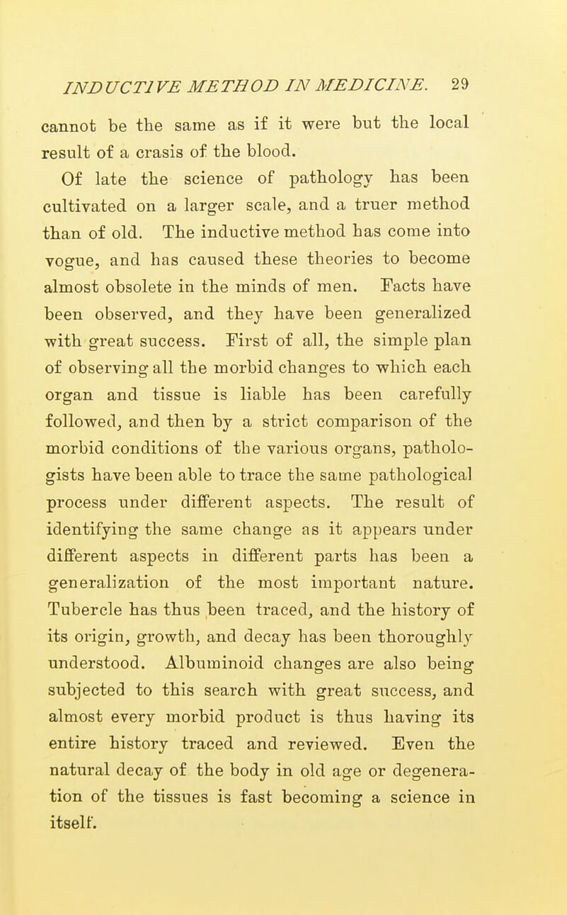 cannot be the same as if it were but the local result of a crasis of the blood. Of late the science of pathology has been cultivated on a larger scale, and a truer method than of old. The inductive method has come into vogue, and has caused these theories to become almost obsolete in the minds of men. Facts have been observed, and they have been generalized with great success. Mrst of all, the simple plan of observing all the morbid changes to which each organ and tissue is liable has been carefully followed, and then by a strict comparison of the morbid conditions of the various organs, patholo- gists have been able to trace the same pathological process under different aspects. The result of identifying the same change as it appears under different aspects in different parts has been a generalization of the most important nature. Tubercle has thus been traced, and the history of its origin, growth, and decay has been thoroughly understood. Albuminoid changes are also being subjected to this search with great success, and almost every morbid product is thus having its entire history traced and reviewed. Even the natural decay of the body in old age or degenera- tion of the tissues is fast becoming a science in itself.