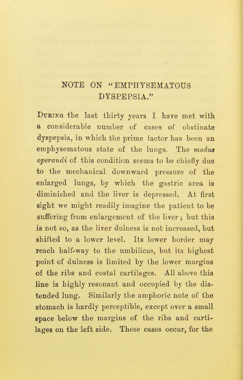 NOTE ON EMPHYSEMATOUS DYSPEPSIA. DuBiKQ the last thirty years I have met with a considerable number of cases of obstinate dyspepsia, in which the prime factor has been an emphysematous state of the lungs. The modus operandi of this condition seems to be chiefly due to the mechanical downward pressure of the enlarged lungs, by which the gastric area is diminished and the liver is depressed. At first sight we might readily imagine the patient to be suffering from enlargement of the liver; but this is not so, as the liver dulness is not increased, but shifted to a lower level. Its lower border may reach half-way to the umbilicus, but its highest point of dulness is limited by the lower margins of the ribs and costal cartilages. All above this line is highly resonant and occupied by the dis- tended lung. Similarly the amphoric note of the stomach is hardly perceptible, except over a small space below the margins of the ribs and carti- lages on the left side. These cases occur, for the