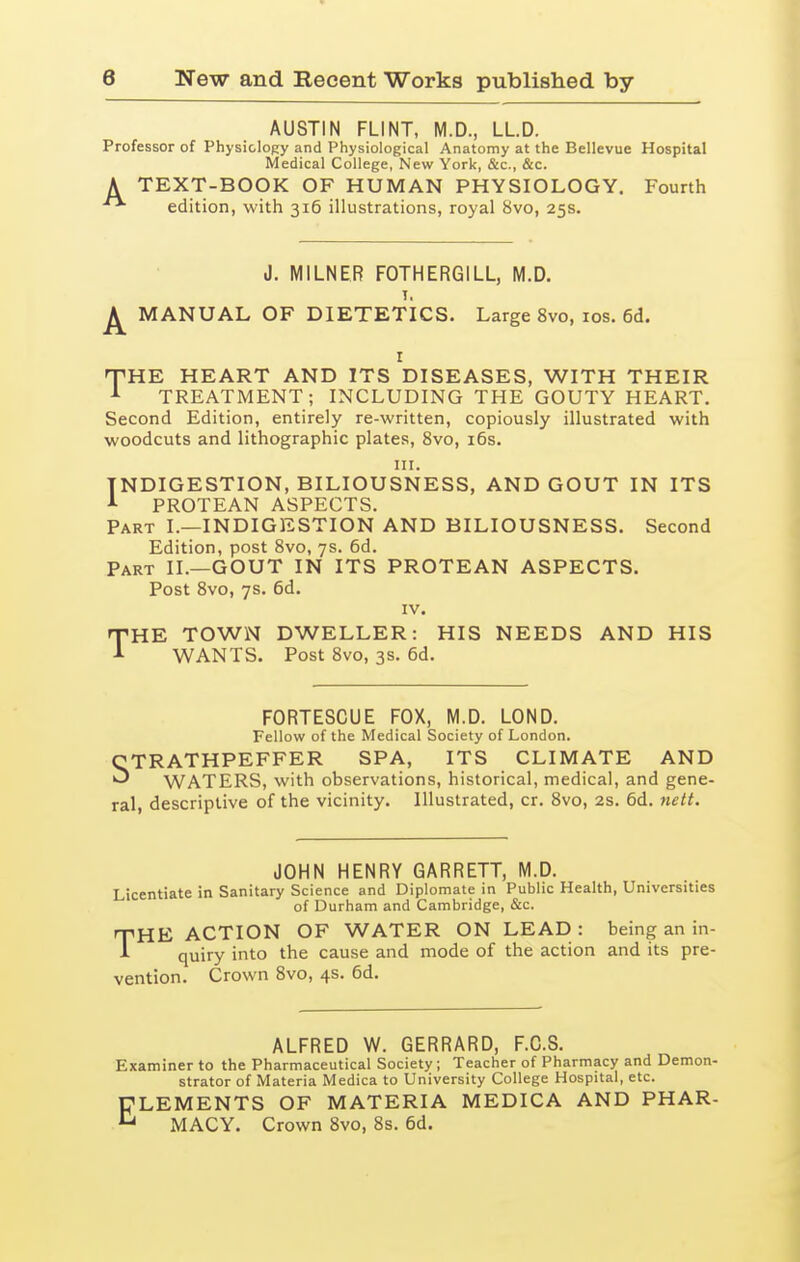 AUSTIN FLINT, M.D., LLD. Professor of Physiology and Physiological Anatomy at the Bellevue Hospital Medical College, New York, &c., &c. A TEXT-BOOK OF HUMAN PHYSIOLOGY. Fourth edition, with 316 illustrations, royal 8vo, 25s. J. MILNER FOTHERGILL, M.D. T. MANUAL OF DIETETICS. Large 8vo, los. 6d. r THE HEART AND ITS DISEASES, WITH THEIR TREATMENT; INCLUDING THE GOUTY HEART. Second Edition, entirely re-written, copiously illustrated with woodcuts and lithographic plates, 8vo, 16s. III. INDIGESTION, BILIOUSNESS, AND GOUT IN ITS PROTEAN ASPECTS. Part I.—INDIGESTION AND BILIOUSNESS. Second Edition, post 8vo, 7s. 6d. Part II.—GOUT IN ITS PROTEAN ASPECTS. Post 8vo, 7s. 6d. IV. THE TOWN DWELLER: HIS NEEDS AND HIS WANTS. Post 8vo, 3s. 6d. FORTESCUE FOX, M.D. LOND. Fellow of the Medical Society of London. STRATHPEFFER SPA, ITS CLIMATE AND WATERS, with observations, historical, medical, and gene- ral, descriptive of the vicinity. Illustrated, cr. 8vo, 2s. 6d. nett. JOHN HENRY GARRETT, M.D. Licentiate in Sanitary Science and Diplomate in Public Health, Universities of Durham and Cambridge, (&c. HE ACTION OF WATER ON LEAD : being an in- quiry into the cause and mode of the action and its pre- vention. Crown 8vo, 4s. 6d. T ALFRED W. GERRARD, F.C.S. Examiner to the Pharmaceutical Society; Teacher of Pharmacy and Demon- strator of Materia Medica to University College Hospital, etc. ELEMENTS OF MATERIA MEDICA AND PHAR- MACY. Crown 8vo, 8s. 6d.