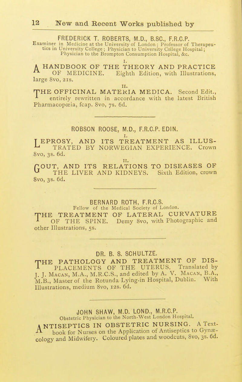 FREDERICK T. ROBERTS, M.D., B.SC, F.R.C.P. Examiner in Medicine at the University of London; Professor of Therapeu- tics in University College ; Physician to University College Hospital; Physician to the Brompton Consumption Hospital, &c. I. A HANDBOOK OF THE THEORY AND PRACTICE OF MEDICINE. Eighth Edition, with Illustrations, large 8vo, 21s. II. nPHE OFFICINAL MATERIA MEDICA. Second Edit., ^ entirely rewritten in accordance with the latest British Pharmacopoeia, fcap. 8vo, 7s. 6d. ROBSON ROOSE, M.D., F.R.C.P. EDIN. I. T EPROSY, AND ITS TREATMENT AS ILLUS- TRATED BY NORWEGIAN EXPERIENCE. Crown 8vo, 3s. 6d. II. POUT, AND ITS RELATIONS TO DISEASES OF ^ THE LIVER AND KIDNEYS. Sixth Edition, crown 8vo, 3 s. 6d. BERNARD ROTH, F.R.C.S. Fellow of the Medical Society of London. T-HE TREATMENT OF LATERAL CURVATURE OF THE SPINE. Demy 8vo, with Photographic and other Illustrations, 5s. DR. B. S. SCHULTZE. THE PATHOLOGY AND TREATMENT OF DIS- A PLACEMENTS OF THE UTERUS. Translated by J. J. Macan, M.A., M.R.C.S., and edited by A. V. Macan, B.A., M.B., Master of the Rotunda Lying-in Hospital, Dublin. With Illustrations, medium 8vo, 12s. 6d. JOHN SHAW, M.D. LOND., M.R.C.P. Obstetric Physician to the North-West London Hospital. ANTISEPTICS IN OBSTETRIC NURSING. A Text- book for Nurses on the Application of Antiseptics to Gynae- cology and Midwifery. Coloured plates and woodcuts, 8vo, 3s. 6d.