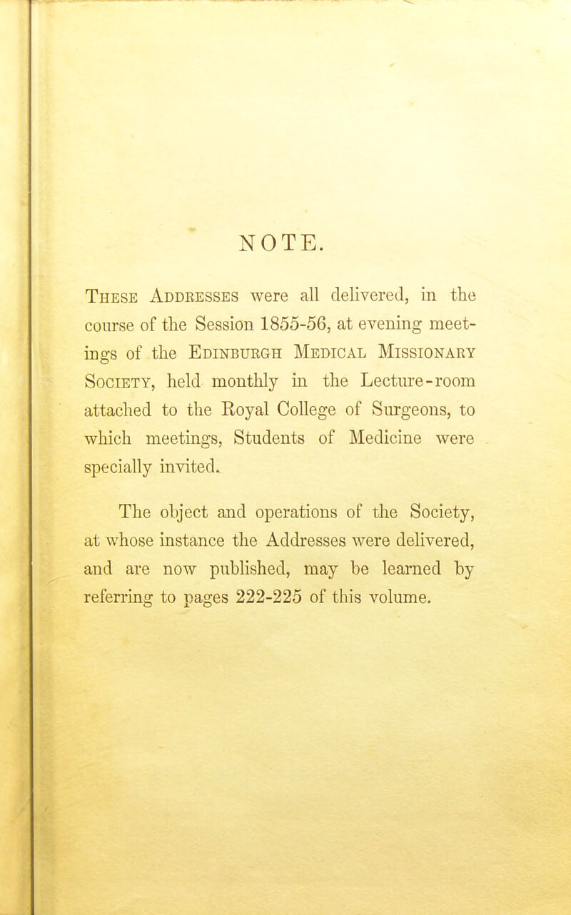 NOTE. These Addeesses were all delivered, in the course of the Session 1855-56, at evening meet- ings of the Edinbuegh Medical Missionary Society, held monthly in the Lecture-room attached to the Royal College of Surgeons, to which meetings, Students of Medicine were specially invited. The object and operations of the Society, at whose instance the Addresses were delivered, and are now published, may be learned by referring to pages 222-225 of this volume.