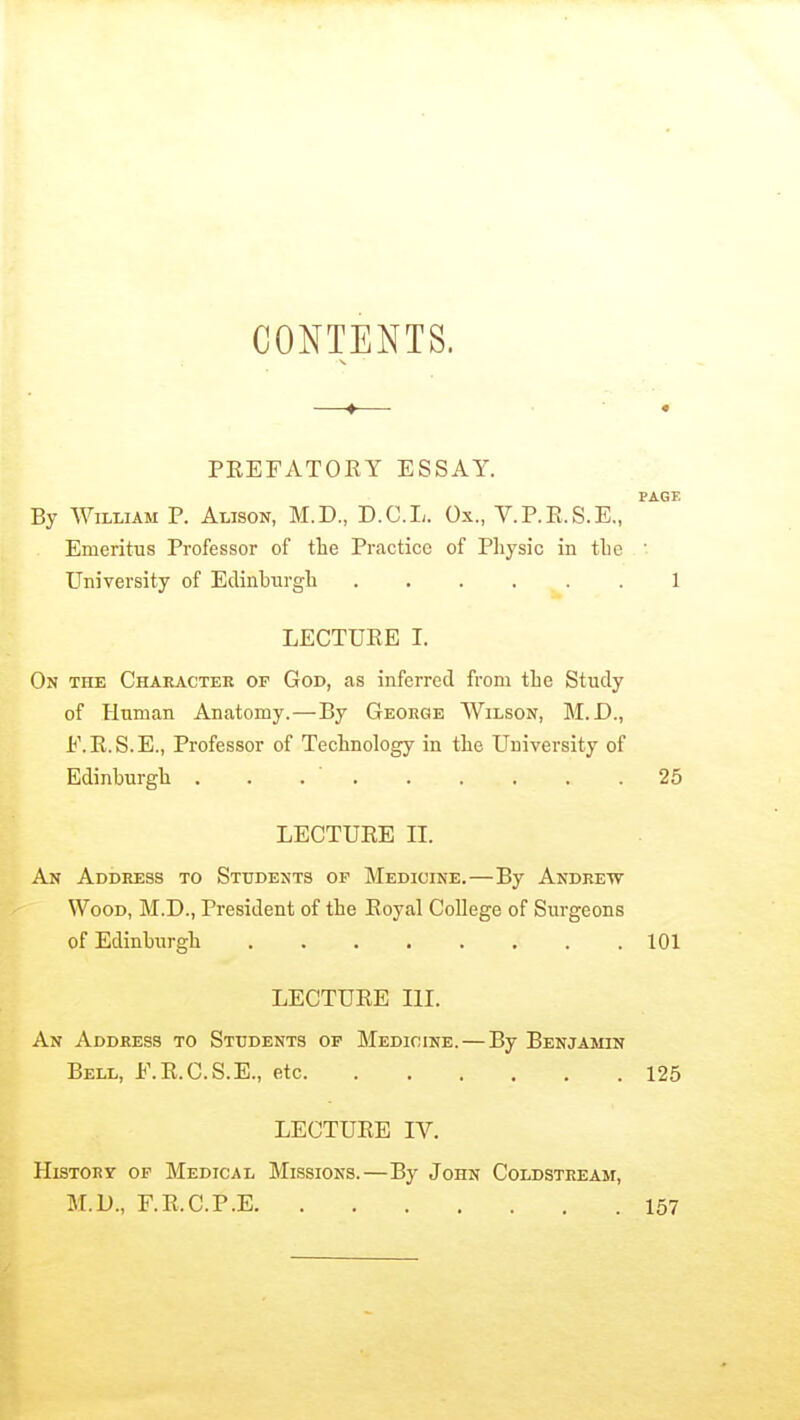 CONTENTS. —♦— • PREFATOKY ESSAY. PAGE By William P. Alison, M.D., D.C.L. Ox., V.P.R.S.E., Emeritus Professor of tlie Practice of Pliysic in tLe  University of Edinburgh 1 LECTURE I. On the Chaeactee of God, as inferred from the Study of Human Anatomy.—By George Wilson, M.D., E.R.S.E., Professor of Technology in the University of Edinburgh . . . ' 25 LECTURE II. An Address to Students op Medicine.—By Andrew Wood, M.D., President of the Royal CoUege of Surgeons of Edinburgh 101 LECTURE III. An Address to Students op Medicine.—By Benjamin Bell, E.R.C.S.E., etc 125 LECTURE IV. History of Medical Missions.—By John Coldstream, M.D., F.R.C.P.E 157