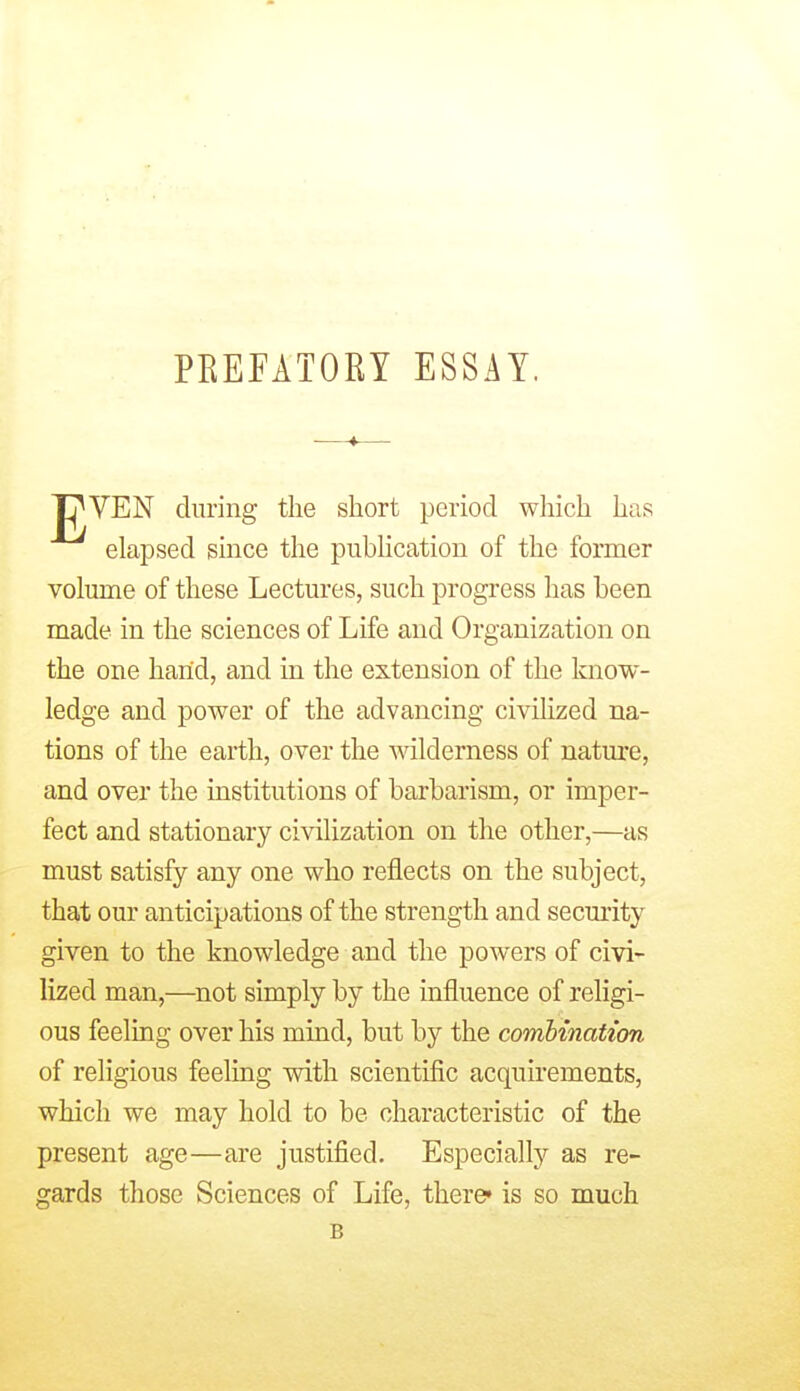 PEEFATORY ESSAY. t^VEN during the short period which has elapsed since the pubhcation of the former volume of these Lectures, such progress lias been made in the sciences of Life and Organization on the one hand, and in the extension of the know- ledge and power of the advancing civihzed na- tions of the earth, over the wilderness of nature, and over the institutions of barbarism, or imper- fect and stationary civilization on the other,—as must satisfy any one who reflects on the subject, that our anticipations of the strength and security given to the knowledge and the powers of civi- lized man,—not simply by the influence of religi- ous feeling over his mind, but by the combination of religious feeling with scientific acquirements, which we may hold to be characteristic of the present age—are justified. Especially as re- gards those Sciences of Life, there* is so much B