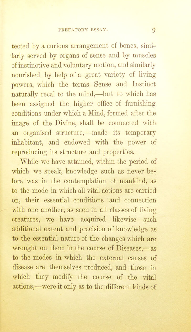 tected by a curious arrangement of bones, simi- larly served by organs of sense and by muscles of instinctive and voluntary motion, and similarly nourished by help of a great variety of living powers, which the terms Sense and Instinct naturally recal to the mind,—but to which has been assigned the higher office of furnishing conditions under which a Mind, formed after the image of the Divine, shall be connected with an organised structure,—made its temporaiy inhabitant, and endowed v^th the power of reproducing its structure and properties. While we have attained, within the period of which we speak, knowledge such as never be- fore was in the contemplation of mankind, as to the mode in which all vital actions are carried on, their essential conditions and connection with one another, as seen in all classes of living creatures, we have acquu-ed likewise such additional extent and precision of Imowledge as to the essential natiu-e of the changes which are wrought on them in the course of Diseases,—as to the modes in which the external causes of disease are themselves produced, and those in which they modify the course of the vital actions,—were it only as to the different kinds of