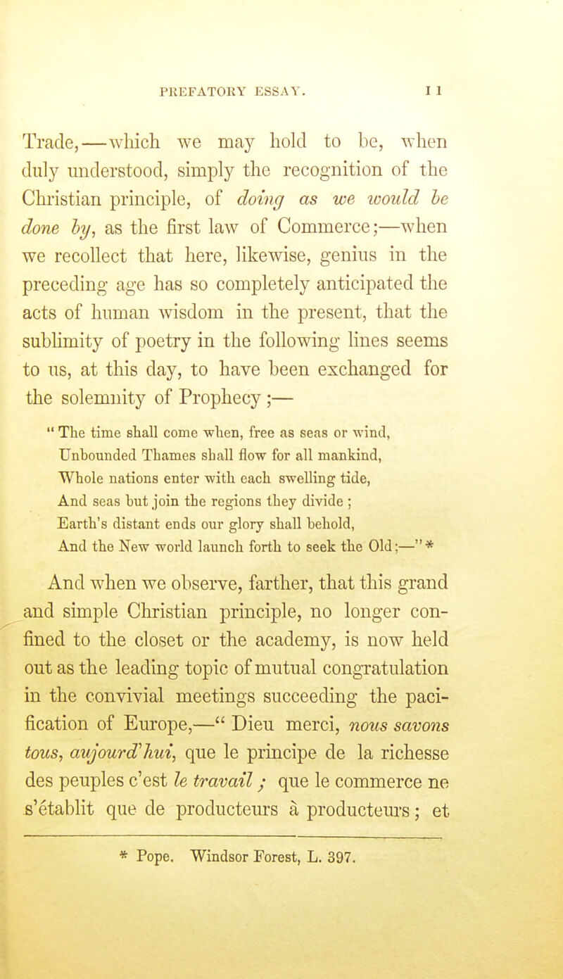 Trade,—which we may hold to be, AYhen duly understood, simply the recognition of the Christian principle, of doing as we would he done hy, as the first law of Commerce;—when we recollect that here, likewise, genius in the preceding age has so completely anticipated the acts of human \visdom in the present, that the sublimity of poetry in the following lines seems to us, at this day, to have been exchanged for the solemnity of Prophecy ;—  The time shall come when, free as seas or wind, Unbounded Thames shall flow for all mankind. Whole nations enter with each swelling tide, And seas but join the regions they divide ; Earth's distant ends our glory shall behold. And the New world launch forth to seek the Old;— * And when we observe, farther, that this grand and simple Christian principle, no longer con- fined to the closet or the academy, is now held out as the leading topic of mutual congTatulation in the convivial meetings succeeding the paci- fication of Europe,— Dieu merci, nous savons tous, aujourd'hui, que le principe de la richesse des peuples c'est le travail; que le commerce ne s'etablit que de productem'S a producteurs; et * Pope. Windsor Forest, L. 397.
