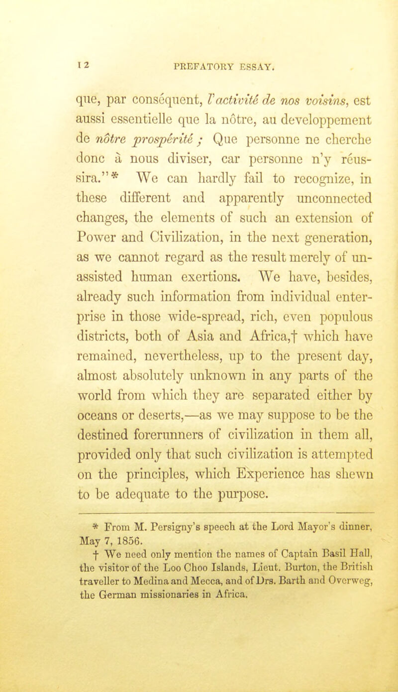 que, par consequent, Vactivite de nos voistns, est aussi essentielle que la notre, au developpement de notre prosperite / Que personne ne cherche done a nous diviser, car personne n'y reus- sira.* We can hardly fail to recognize, in these different and apparently unconnected changes, the elements of such an extension of Power and Civilization, in the next generation, as we cannot regard as the result merely of un- assisted human exertions. We have, besides, already such information from individual enter- prise in those wide-spread, rich, even populous districts, both of Asia and A£rica,t which have remained, nevertheless, up to the present day, almost absolutely unknown in any parts of the world from which they are separated either by oceans or deserts,—as we may suppose to be the destined forerunners of civilization in them all, provided only that such civilization is attempted on the principles, which Experience has shewn to be adequate to the purpose. * From M. Persigny's speech at the Lord Mayor's dinner, May 7, 1856. f We need only mention the names of Captain Basil Hall, the visitor of the Loo Choo Islands, Lieut. Burton, the British traveller to Medina and Mecca, and of Drs. Barth and Ovcrweg, the Grerman missionaries in Africa.