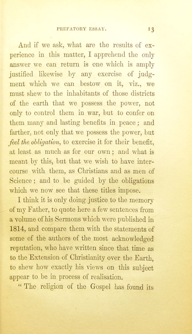 And if we ask, what are the results of ex- perience in this matter, I apprehend the only answer we can return is one which is amply justified Ukewise by any exercise of judg- ment which we can bestow on it, viz., we must shew to the inhabitants of those districts of the earth that we possess the power, not only to control them in war, but to confer on them many and lasting benefits in peace ; and farther, not only that we possess the power, but feel the obligation, to exercise it for then' benefit, at least as much as for our own; and ^vhat is meant by this, but that we wish to have inter- course with them, as Christians and as men of Science; and to be guided by the obligations which we now see that these titles impose. I think it is only doing justice to the memory of my Father, to quote here a few sentences from a volume of his Sermons which were pubhshed in 1814, and compare them with the statements of some of the authors of the most acknowledged reputation, who have written since that time as to the Extension of Christianity over the Earth, to shew how exactly his views on this subject appear to be in process of realisation.  The religion of the Gospel has found its