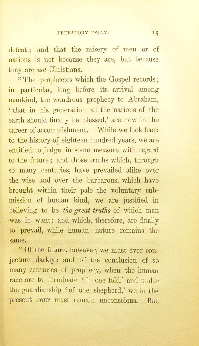 defeat; and that the misery of men or of nations is not because they are, but because they are not Christians. The prophecies which the Gospel records; in particular, long before its arrival among mankind, the wondrous prophecy to Abraham, ' that in his generation all the nations of the earth should finally be blessed,' are now in the career of accomplishment. While we look back to the history of eighteen hundred years, we are entitled to judge in some measure with regard to the future ; and those truths wliich, through so many centuries, have prevailed alike over the w^ise and over the barbarous, which have brought within their pale the voluntary sub- mission of human kind, we are justified in believing to be the great truths of which man was in want; and which, therefore, are finally to prevail, while human natm'e remains the same. Of the futm-e, however, we must ever con- jecture darkly; and of the conclusion of so many centuries of prophecy, when the human race are to terminate ' in one fold,' and under the guardianship ' of one shepherd,' we in the present hour must remain unconscious. But