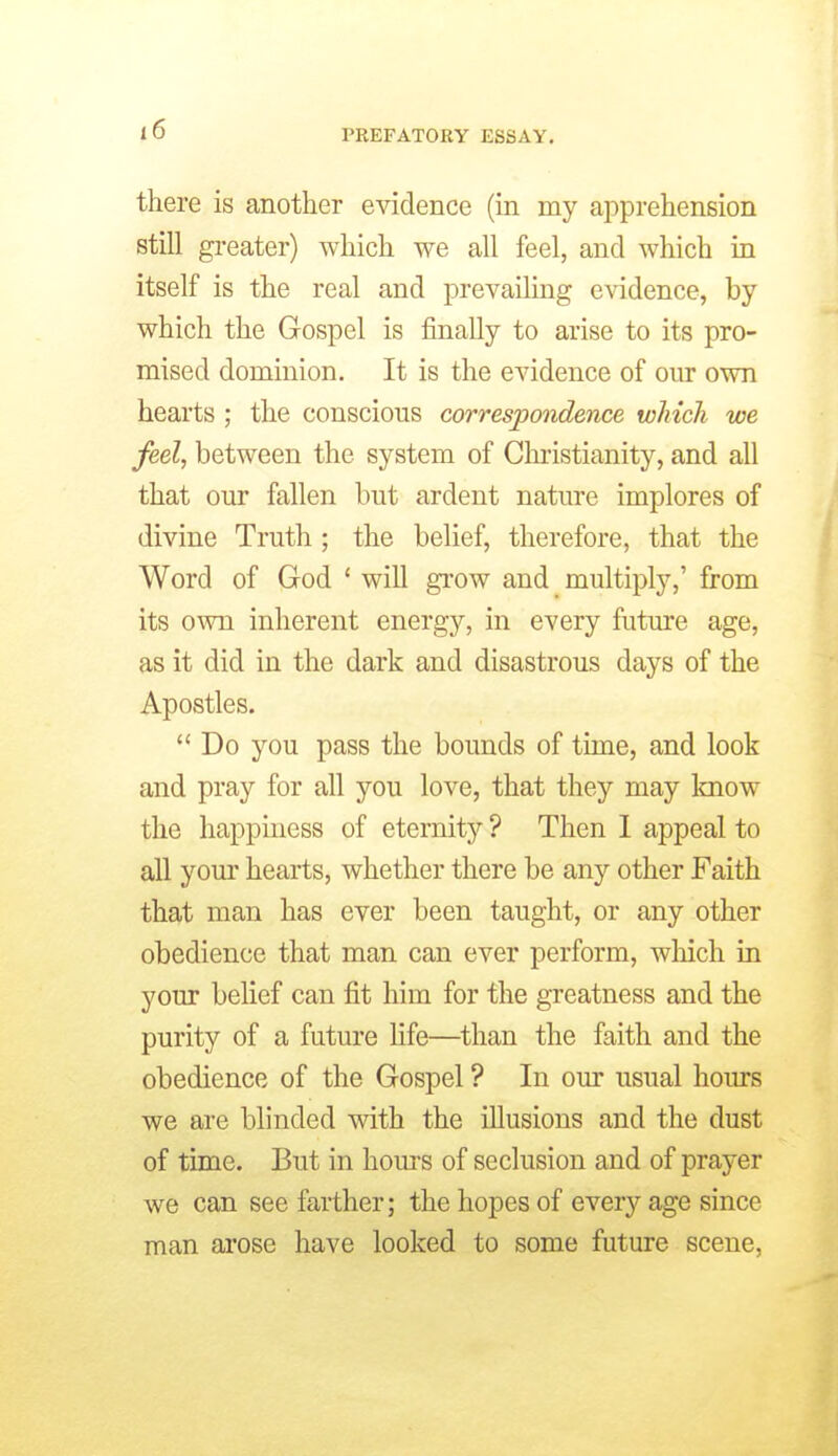 there is another evidence (in my apprehension still greater) which we all feel, and which in itself is the real and prevailing evidence, by which the Gospel is finally to arise to its pro- mised dominion. It is the evidence of om* own hearts ; the conscious correspondence which we feel, between the system of Cluistianity, and all that our fallen but ardent nature implores of divine Truth ; the belief, therefore, that the Word of God ' will grow and multiply,' from its own inherent energy, in every future age, as it did in the dark and disastrous days of the Apostles. Do you pass the bounds of time, and look and pray for all you love, that they may Imow the happiness of eternity ? Then 1 appeal to all your hearts, whether there be any other Faith that man has ever been taught, or any other obedience that man can ever perform, wliich in your belief can fit him for the greatness and the purity of a future Hfe—than the faith and the obedience of the Gospel ? In our usual hoiu-s we are blinded with the illusions and the dust of time. But in hom'S of seclusion and of prayer we can see farther; the hopes of every age since man arose have looked to some future scene.