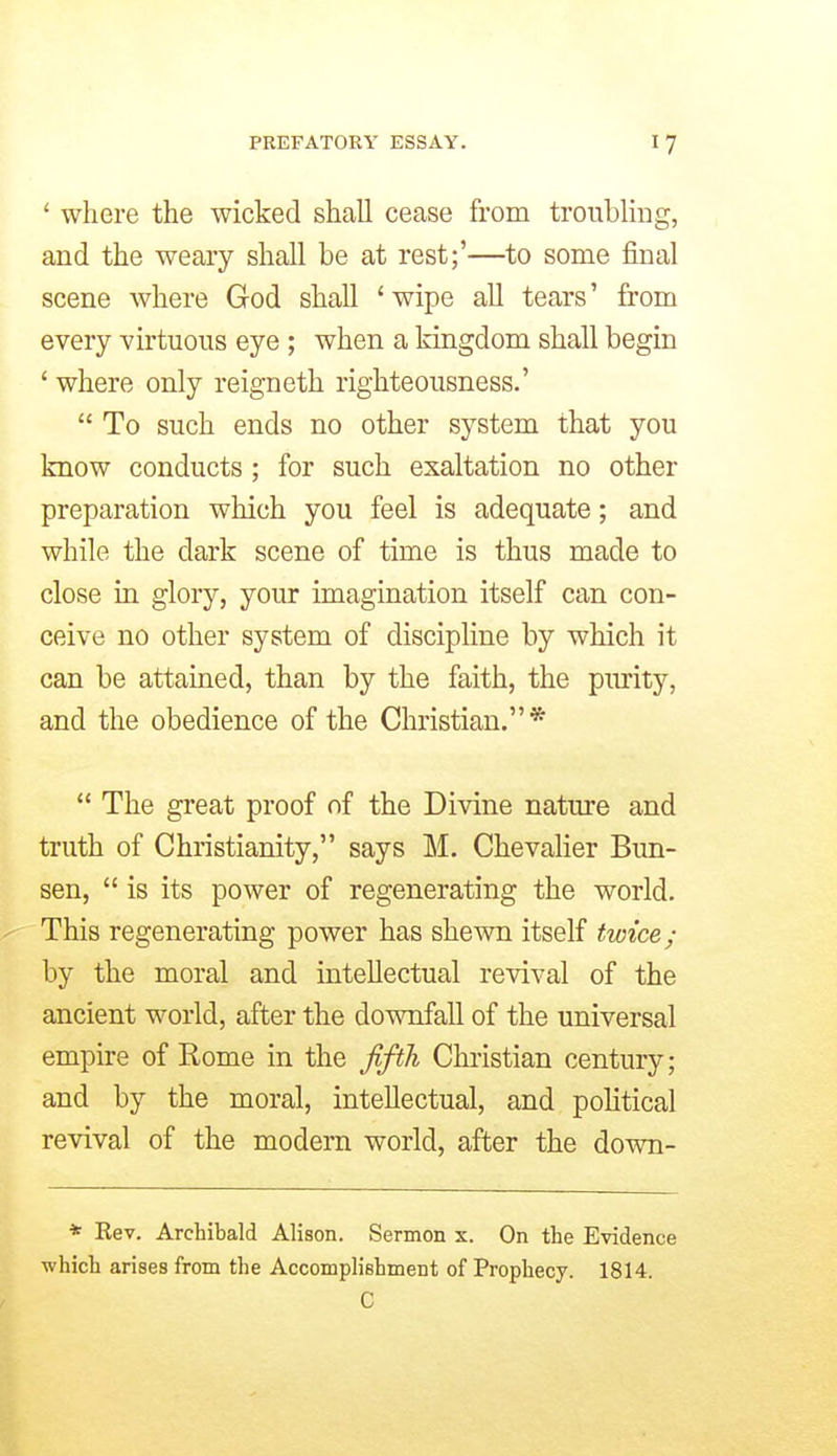 ' where the wicked shall cease from troublmg, and the weary shall be at rest;'—to some final scene where God shall 'wipe all tears' from every -virtuous eye ; when a kingdom shall begin ' where only reigneth righteousness.' To such ends no other system that you know conducts ; for such exaltation no other preparation which you feel is adequate; and while the dark scene of time is thus made to close in glory, your imagination itself can con- ceive no other system of discipline by which it can be attained, than by the faith, the pi^ity, and the obedience of the Christian.* The great proof of the Divine nature and truth of Christianity, says M. Chevalier Bun- sen, is its power of regenerating the world, - This regenerating power has shewn itself twice; by the moral and intellectual revival of the ancient world, after the downfall of the universal empire of Rome in the fifth Christian century; and by the moral, intellectual, and political revival of the modern world, after the down- * Rev. Archibald Alison. Sermon x. On the Evidence which arises from the AccompHebment of Prophecy. 1814. C