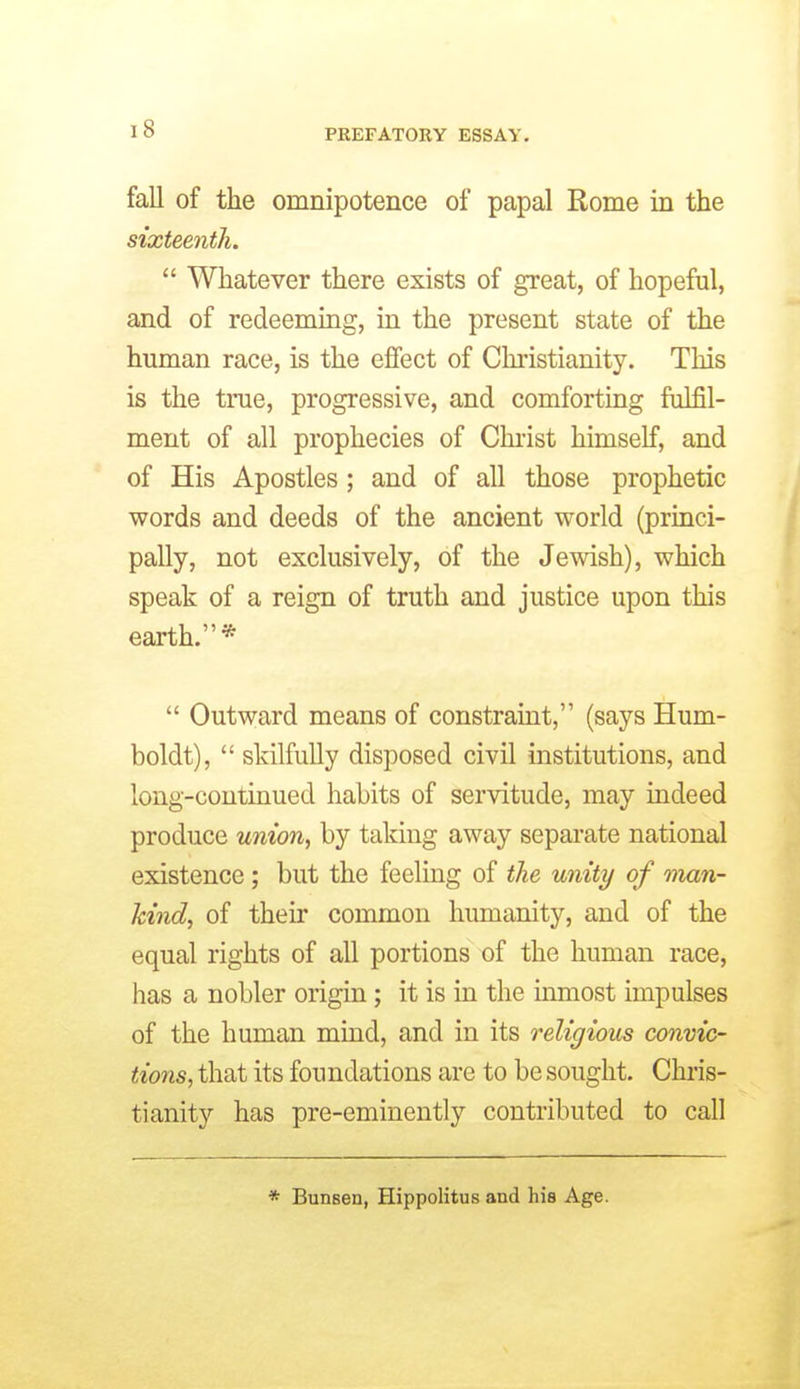 fall of the omnipotence of papal Rome in the sixteenth. Whatever there exists of great, of hopeful, and of redeeming, in the present state of the human race, is the effect of Chi'istianity. This is the true, progressive, and comforting fulfil- ment of all prophecies of Chi-ist himself, and of His Apostles; and of all those prophetic words and deeds of the ancient world (prmci- pally, not exclusively, of the Jewish), which speak of a reign of truth and justice upon this earth.* Outward means of constraint, (says Hum- boldt), skilfully disposed civil institutions, and long-continued habits of servitude, may indeed produce union, by taking away separate national existence; but the feeling of the unity of man- kind, of their common humanity, and of the equal rights of all portions of the human race, has a nobler origin; it is in the inmost impulses of the human mind, and in its religious convic- tions, that its foundations are to be sought. Chris- tianity has pre-eminently contributed to call * Bunsen, Hippolitus and his Age.
