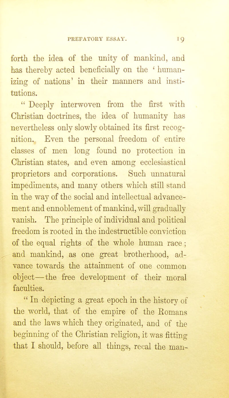 forth the idea of the unity of mankind, and has thereby acted beneficially on the ' human- izing of nations' in then* manners and insti- tutions. Deeply interwoven from the first with Christian doctrines, the idea of humanity has nevertheless only slowly obtained its first recog- nition. Even the personal freedom of entire classes of men long found no protection in Christian states, and even among ecclesiastical proprietors and corporations. Such unnatural impediments, and many others which still stand in the way of the social and intellectual advance- ment and ennoblement of mankind, will gradually vanish. The principle of individual and poHtical freedom is rooted in the indestructible conviction of the equal rights of the whole human race; and mankind, as one great brotherhood, ad- vance towards the attainment of one common object—the free development of their moral faculties. In depicting a great epoch in the history of the world, that of the empire of the Romans and the laws which they origmated, and of the beginning of the Christian religion, it was fitting that I should, before all things, recal the man-