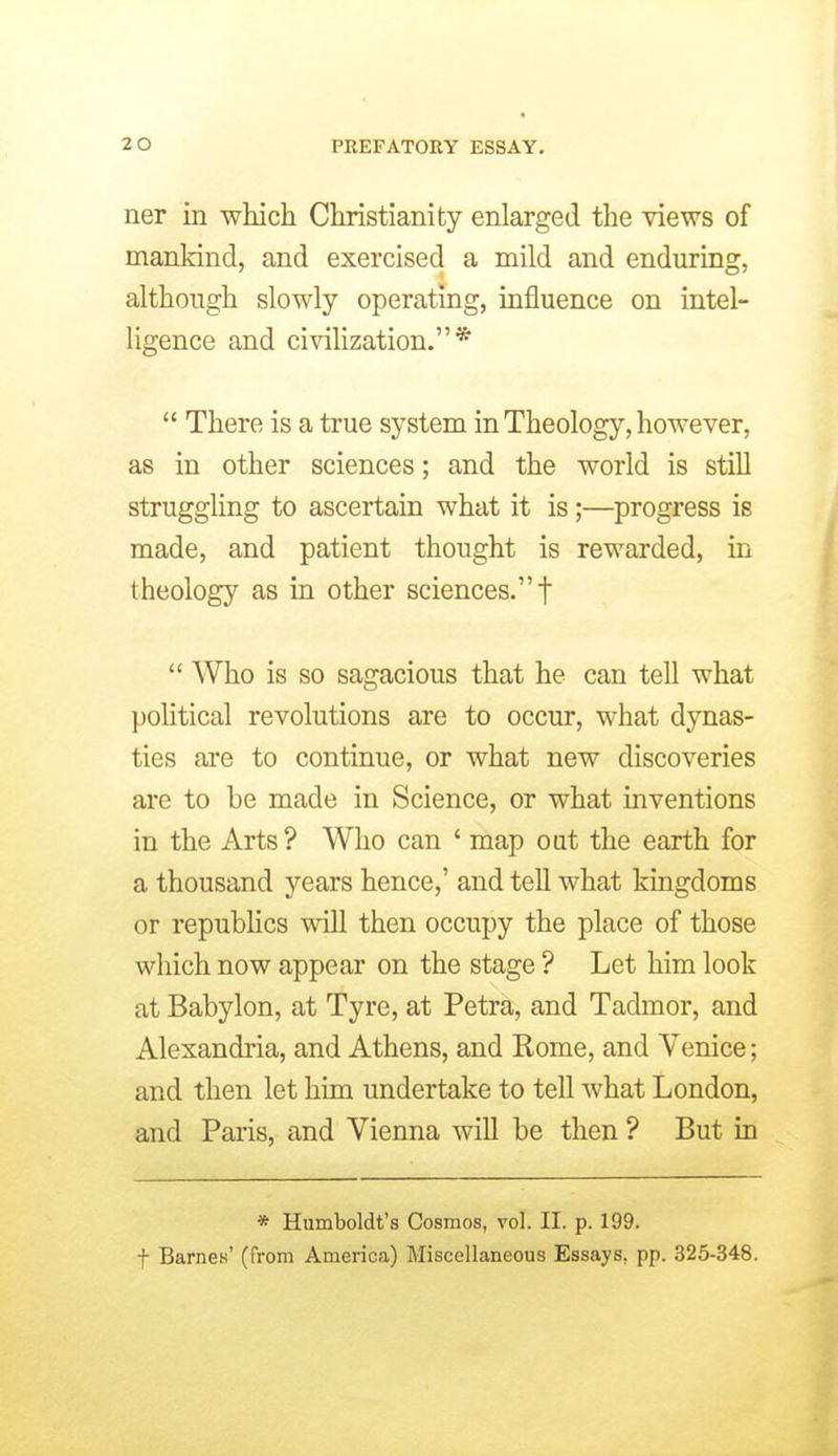 ner in which Christianity enlarged the views of mankind, and exercised a mild and enduring, although slowly operating, influence on intel- ligence and civilization.* There is a true system in Theology, however, as in other sciences; and the world is still struggling to ascertain what it is;—progress is made, and patient thought is rewarded, in theology as in other sciences. f Who is so sagacious that he can tell what political revolutions are to occur, what dynas- ties are to continue, or what new discoveries are to be made in Science, or what inventions in the Arts? Who can ' map oat the earth for a thousand years hence,' and tell what kingdoms or republics will then occupy the place of those which now appear on the stage ? Let him look at Babylon, at Tyre, at Petra, and Tadmor, and Alexandria, and Athens, and Rome, and Venice; and then let him undertake to tell what London, and Paris, and Vienna will be then ? But in * Humboldt's Cosmos, vol. II. p. 199. t Barnes' (from America) Miscellaneous Essays, pp. 325-348.
