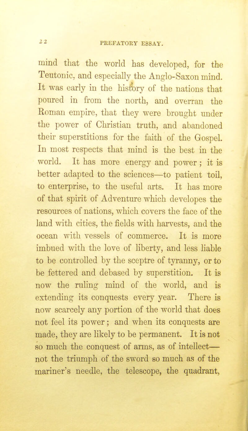mind that the world has developed, for the Teutonic, and especially the Anglo-Saxon mind. It was early in the his4)ry of the nations that poured in from the north, and overran the Roman empire, that they were brought under the power of Christian truth, and abandoned then- superstitions for the faith of the Gospel. In most respects that mind is the best in the world. It has more energy and power ; it is better adapted to the sciences—to patient toU, to enterprise, to the useful arts. It has more of that spirit of Adventm*e which developes the resom'ces of nations, which covers the face of the land with cities, the fields with harvests, and the ocean with vessels of commerce. It is more imbued with the love of liberty, and less liable to be controlled by the sceptre of tyranny, or to be fettered and debased by superstition. It is now the ruling mind of the world, and is extending its conquests every year. There is now scarcely any portion of the world that does not feel its power; and when its conquests are made, they are likely to be permanent. It is not so much the conquest of arms, as of intellect— not the triumph of the sword so much as of the mariner's needle, the telescope, the quadrant,