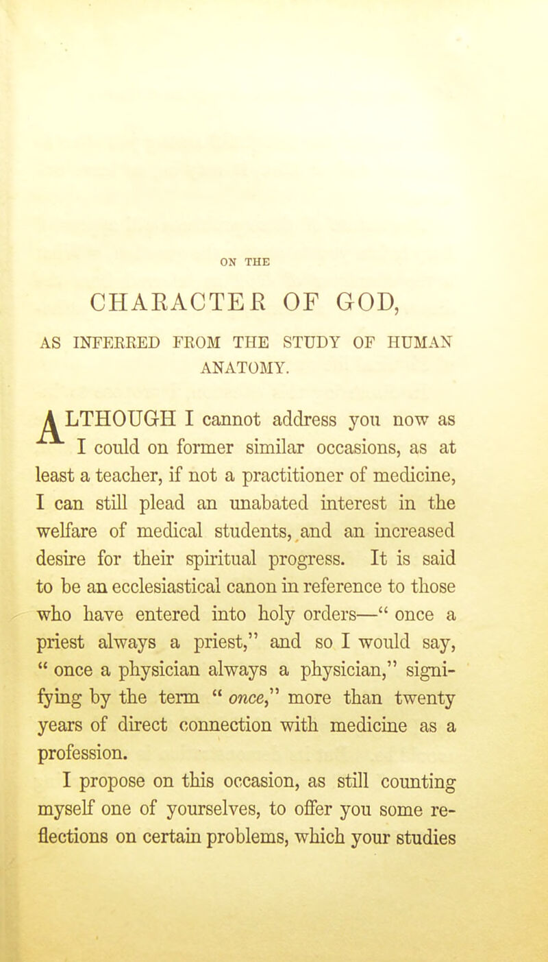 ON THE CHAEACTEE OF GOD, AS INFEKEED FROM THE STUDY OF HUMAN ANATOMY. A LTHOUGH I cannot address you now as I could on former similar occasions, as at least a teacher, if not a practitioner of medicine, I can stiU plead an unabated interest in the welfare of medical students, and an increased desire for their spuitual progress. It is said to be an ecclesiastical canon in reference to those who have entered into holy orders— once a priest always a priest, and so I would say,  once a physician always a physician, signi- fying by the term  once, more than twenty years of direct connection with medicine as a profession. I propose on this occasion, as still counting myself one of yourselves, to offer you some re- flections on certain problems, which your studies