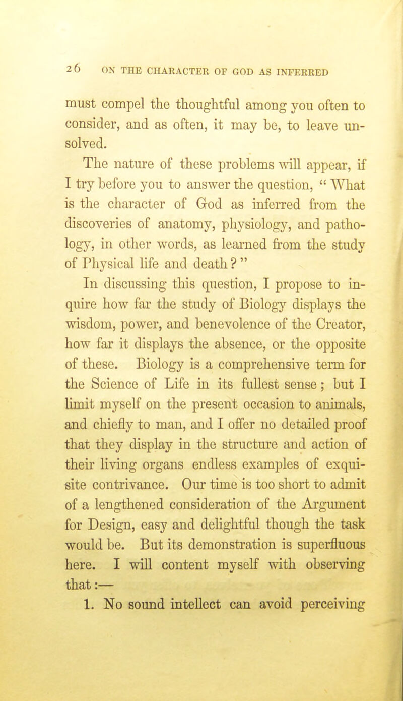 must compel the thoughtful among you often to consider, and as often, it may he, to leave un- solved. The natui'e of these problems will appear, if I try before you to answer the question,  What is the character of God as inferred from the discoveries of anatomy, physiology, and patho- logy, in other words, as leained from the study of Physical life and death ?  In discussing this question, I propose to in- quire how far the study of Biology displays the wisdom, power, and benevolence of the Creator, how far it displays the absence, or the opposite of these. Biology is a comprehensive term for the Science of Life in its fullest sense; but I limit myself on the present occasion to animals, and chiefly to man, and I offer no detailed proof that they display in the structure and action of their living organs endless examples of exqui- site contrivance. Our time is too short to admit of a lengthened consideration of the Argument for Design, easy and deHghtful though the task would be. But its demonstration is superfluous here. I will content myself with observing that:— 1. No sound intellect can avoid perceiving