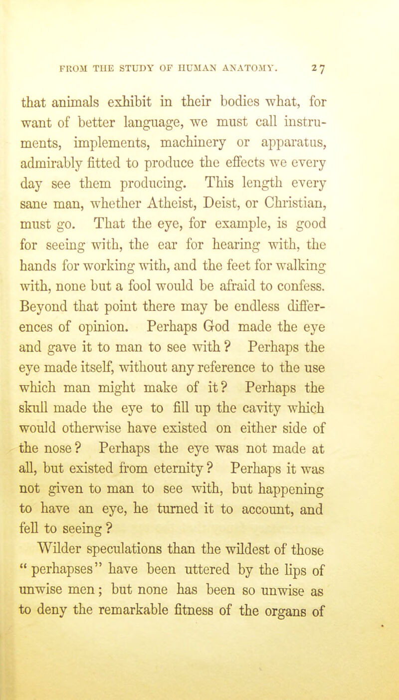 that animals exhibit in their bodies what, for want of better language, we must call instru- ments, implements, machinery or apparatus, admirably fitted to produce the effects we every day see them producing. This length every sane man, whether Atheist, Deist, or Christian, must go. That the eye, for example, is good for seeing with, the ear for hearing with, the hands for working with, and the feet for walking with, none but a fool would be afraid to confess. Beyond that point there may be endless difier- ences of opinion. Perhaps God made the eye and gave it to man to see mih. ? Perhaps the eye made itself, without any reference to the use which man might make of it? Perhaps the skull made the eye to fill up the cavity which would otherwise have existed on either side of the nose ? Perhaps the eye was not made at all, but existed from eternity ? Perhaps it was not given to man to see with, but happening to have an eye, he turned it to account, and fell to seeing ? Wilder speculations than the wildest of those perhapses have been uttered by the Hps of unwise men; but none has been so unwise as to deny the remarkable fitness of the organs of