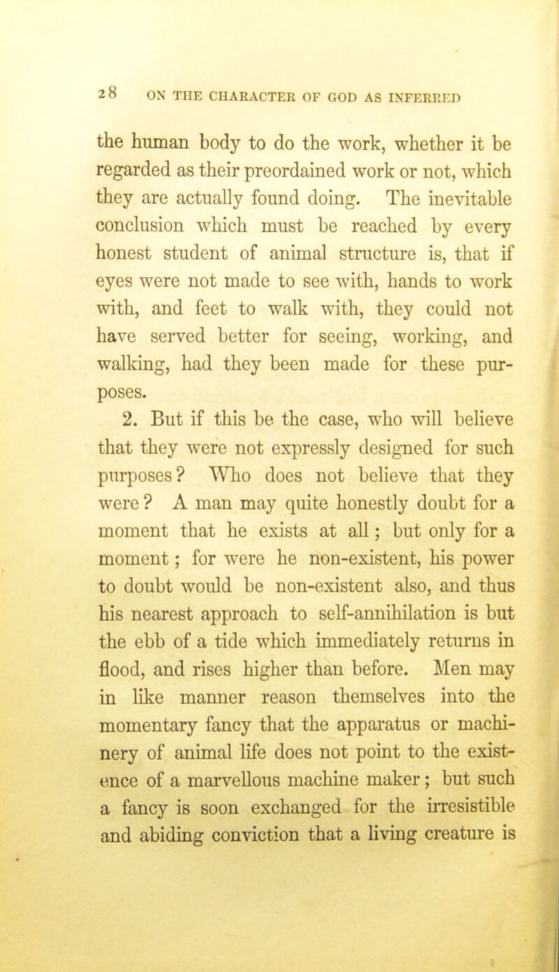 the human body to do the work, whether it be regarded as their preordained work or not, which they are actually found doing. The inevitable conclusion which must be reached by every honest student of animal structure is, that if eyes were not made to see with, hands to work with, and feet to walk with, they could not have served better for seeing, working, and walking, had they been made for these pur- poses. 2. But if this be the case, who will believe that they were not expressly designed for such purposes? Who does not believe that they were ? A man may quite honestly doubt for a moment that he exists at all; but only for a moment; for were he non-existent, his power to doubt would be non-existent also, and thus his nearest approach to self-annihilation is but the ebb of a tide which immediately returns in flood, and rises higher than before. Men may in like manner reason themselves into the momentary fancy that the apparatus or machi- nery of animal life does not point to the exist- ence of a marvellous machine maker; but such a fancy is soon exchanged for the uTCsistible and abiding conviction that a living creature is