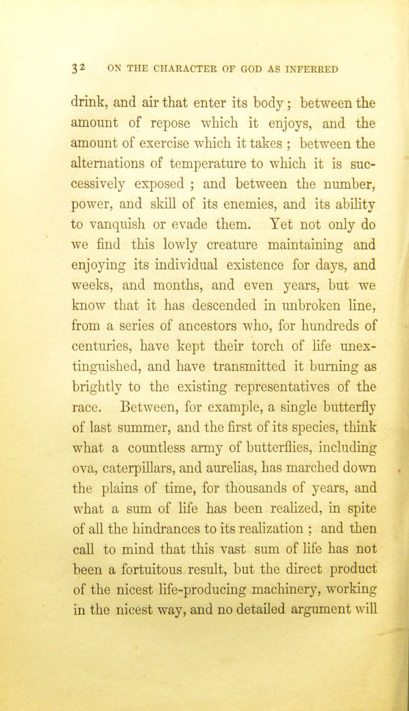 drink, and air that enter its body; between the amount of repose which it enjoys, and the amount of exercise which it takes ; between the alternations of temperature to which it is suc- cessively exposed ; and between the number, power, and skill of its enemies, and its ability to vanquish or evade them. Yet not only do we find this lowly creature maintaining and enjoying its individual existence for days, and weeks, and months, and even years, but we know that it has descended in imbroken line, from a series of ancestors who, for hundreds of centuries, have kept their torch of life unex- tinguished, and have transmitted it burning as brightly to the existing representatives of the race. Between, for example, a single butterfly of last summer, and the first of its species, think what a countless army of butterflies, including ova, caterpillars, and aurelias, has marched down the plains of time, for thousands of years, and what a sum of life has been realized, in spite of all the hindrances to its realization ; and then call to mind that this vast sum of fife has not been a fortuitous result, but the direct product of the nicest life-producing machinery, working in the nicest way, and no detailed argument will