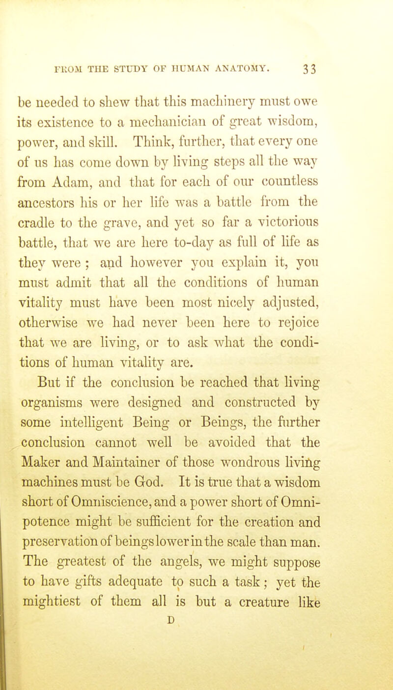 be needed to shew that this machinery must owe its existence to a mechanician of great wisdom, power, and skill. Think, further, that every one of us has come down by living steps all the way from Adam, and that for each of om- countless ancestors his or her life was a battle from the cradle to the grave, and yet so far a victorious battle, that we are here to-day as full of life as they were ; and however you explain it, you must admit that all the conditions of human vitality must have been most nicely adjusted, otherwise we had never been here to rejoice that we are living, or to ask what the condi- tions of human vitality are. But if the conclusion be reached that living organisms were designed and constructed by some intelhgent Being or Beings, the further conclusion cannot well be avoided that the Maker and Maintainor of those wondrous liviCig machines must be God. It is true that a wisdom short of Omniscience, and a power short of Omni- potence might be sufficient for the creation and preservation of beings lower in the scale than man. The greatest of the angels, we might suppose to have gifts adequate to such a task; yet the mightiest of them all is but a creature like D