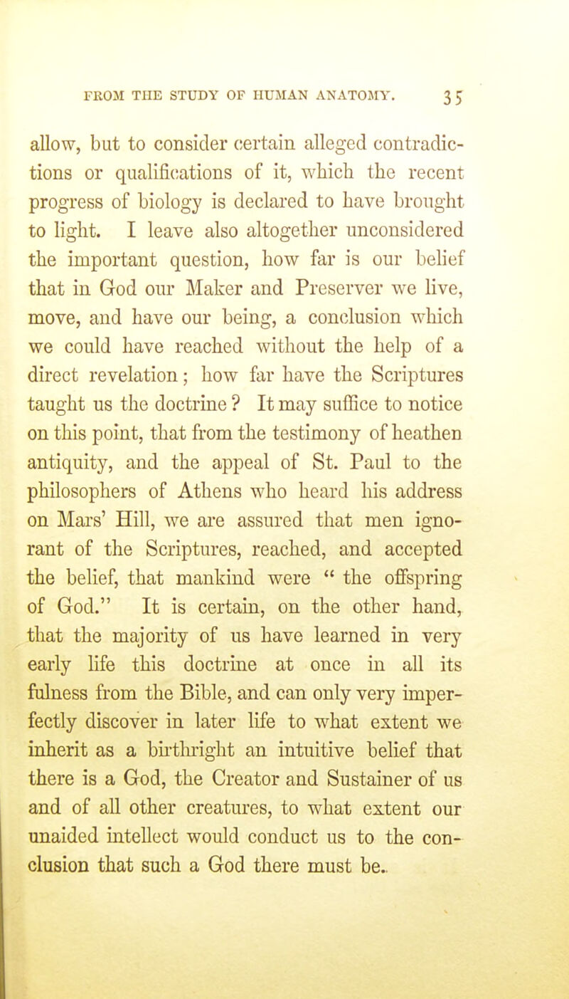 allow, but to consider certain alleged contradic- tions or qualifications of it, which the recent progress of biology is declared to have brought to light. I leave also altogether unconsidered the important question, how far is our behef that in God our Maker and Preserver we live, move, and have our being, a conclusion which we could have reached without the help of a direct revelation; how far have the Scriptures taught us the doctrine ? It may suffice to notice on this point, that from the testimony of heathen antiquity, and the appeal of St. Paul to the philosophers of Athens who heard his address on Mai's' Hill, we are assured that men igno- rant of the Scriptures, reached, and accepted the belief, that mankind were  the offspring of God. It is certain, on the other hand, that the majority of us have learned in very early life this doctrine at once in all its fulness from the Bible, and can only very imper- fectly discover in later life to w^hat extent we inherit as a bu-tlnight an intuitive belief that there is a God, the Creator and Sustainer of us and of all other creatures, to what extent our unaided mtellect would conduct us to the con- clusion that such a God there must be..