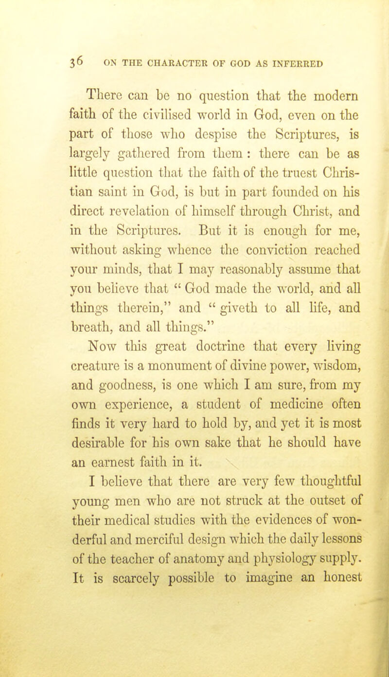 There can be no question that the modern faith of the civilised world in God, even on the part of those who despise the Scriptures, is largely gathered from them : there can be as little question that the faith of the truest Chris- tian saint in God, is but in part founded on his direct revelation of himself through Christ, and in the Scriptures. But it is enough for me, without asking whence the conviction reached your minds, that I may reasonably assume that you believe that  God made the world, and all things therein, and  giveth to all life, and breath, and all things. Now tliis great doctrine that every living creature is a monument of divine power, wisdom, and goodness, is one which I am sure, from my own experience, a student of medicine often finds it very hard to hold by, and yet it is most desirable for his own sake that he should have an earnest faith in it. I beHeve that there are very few thoughtful young men who are not struck at the outset of their medical studies with the evidences of won- derful and merciful design which the daily lessons of the teacher of anatomy and physiology supply. It is scarcely possible to imagine an honest