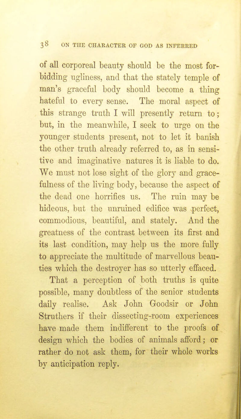 of all corporeal beauty should be the most for- bidding ugliness, and that the stately temple of man's graceful body should become a thing hateful to every sense. The moral aspect of this strange truth I will presently return to; but, in the meanwhile, I seek to urge on the younger students present, not to let it banish the other truth already referred to, as in sensi- tive and imaginative natures it is liable to do. We must not lose sight of the glory and grace- fulness of the living body, because the aspect of the dead one honifies us. The ruin may be hideous, but the unruined edifice was .perfect, commodious, beautiful, and stately. And the greatness of the contrast between its first and its last condition, may help us the more fully to appreciate the multitude of marvellous beau- ties which the destroyer has so utterly efiaced. That a perception of both truths is quite possible, many doubtless of the senior students daily realise. Ask John Goodsir or John Struthers if their dissecting-room experiences have made them indifferent to the proofs of design which the bodies of animals afibrd; or rather do not ask them, for their whole works by anticipation reply.