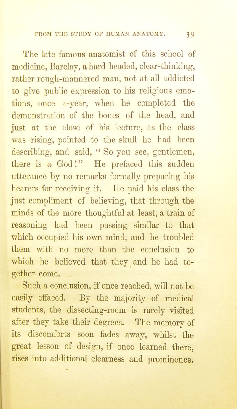 The late famous anatomist of tliis school of medicine, Barclay, a hard-headed, clear-thinking, rather rongh-mannered man, not at all addicted to give public expression to his religious emo- tions, once a-year, when he completed the demonstration of the bones of the head, and just at the close of his lecture, as the class was rising, pointed to the skull he had been describing, and said,  So you see, gentlemen, there is a God! He prefaced this sudden utterance by no remarks formally preparing his hearers for receiving it. He paid his class the just compliment of believing, that through the minds of the more thoughtful at least, a train of reasoning had been passing similar to that which occupied his own mind, and he troubled them with no more than the conclusion to which he believed that they and he had to- gether come. Such a conclusion, if once reached, will not be easily effaced. By the majority of medical students, the dissecting-room is rarely visited after they take their degrees. The memory of its discomforts soon fades away, whilst the great lesson of design, if once learned there, rises into additional clearness and prominence.